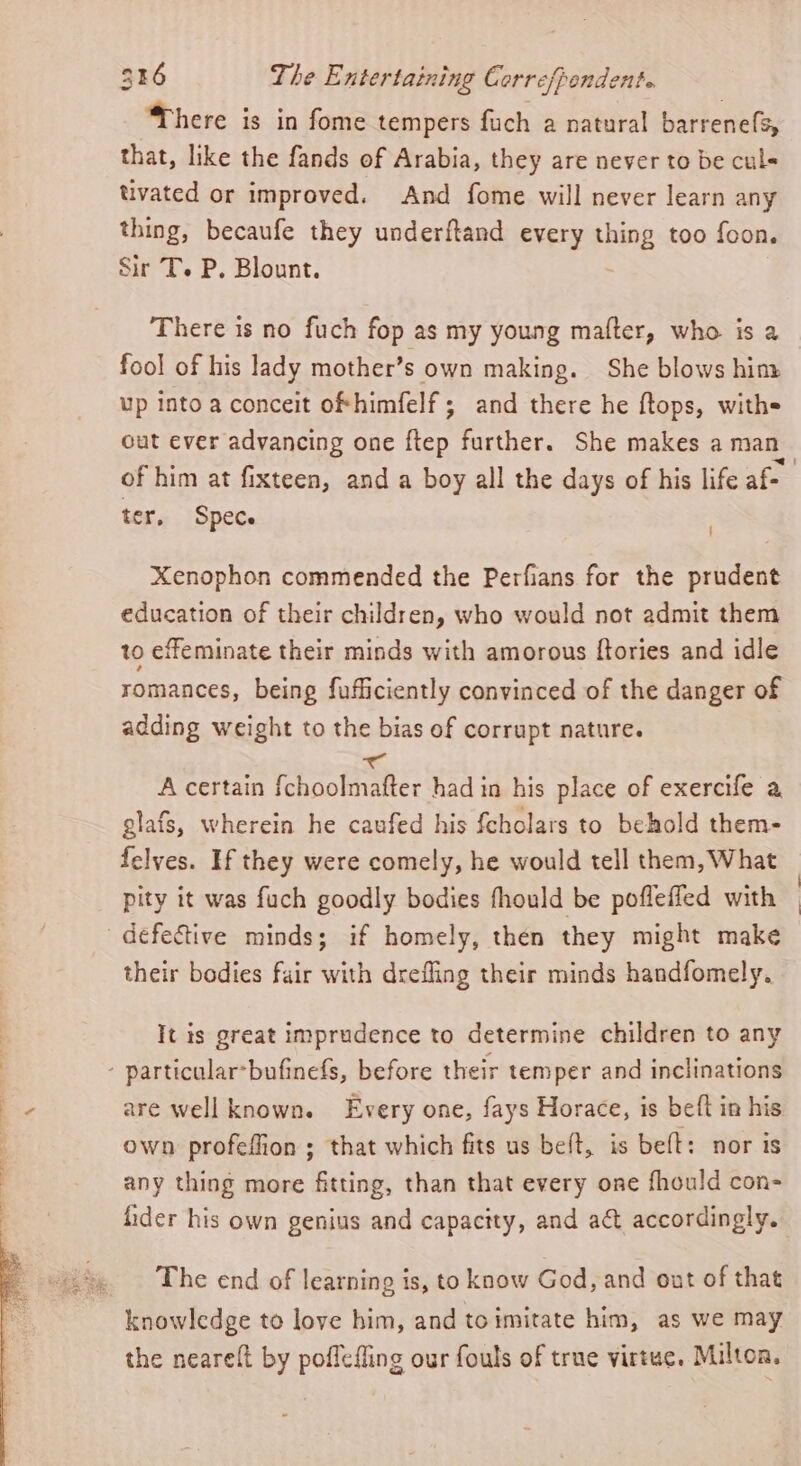 ‘There is in fome tempers fuch a natural barrenefs, that, like the fands of Arabia, they are never to be culs tivated or improved. And fome will never learn any thing, becaufe they underftand every thing too foon. Sir T. P. Blount. There is no fuch fop as my young mafter, who is a fool of his lady mother’s own making. She blows him up into a conceit ofhimfelf ; and there he ftops, withs cut ever advancing one ftep further. She makes a man_ of him at fixteen, and a boy all the days of his life af- ter, Spec | Xenophon commended the Perfians for the prudent education of their children, who would not admit them to effeminate their minds with amorous ftories and idle romances, being fufficiently convinced of the danger of adding weight to the bias of corrupt nature. A certain Bate te had in his place of exercife a glafs, wherein he caufed his fcholars to behold them- felves. If they were comely, he would tell them, What pity it was fuch goodly bodies fhould be poflefled with | defective minds; if homely, then they might make their bodies fair with drefling their minds handfomely. Tt is great imprudence to determine children to any - particular*bufinefs, before their temper and inclinations are wellknown. Every one, fays Horace, is beft in his. own profeffion ; that which fits us beft, is beft: nor 1s any thing more fitting, than that every one fhould con- fider his own genius and capacity, and act accordingly. The end of learning is, to know God, and out of that knowledge to love him, and toimitate him, as we may the neareft by poflefling our fouls of true virtue. Milton,