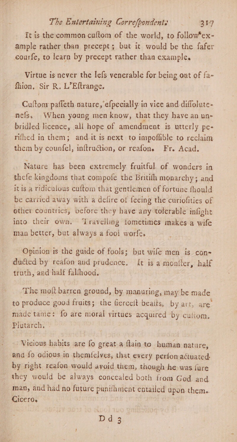 It is the common cuftom of the world, to follow*ex- ample rather than precept; but it would be the fafer courfe, to learn by precept rather than example. Virtue is never the lefs venerable for being out of fa- fhion, Sir R. L’Eftrange. Cuftonr pafleth nature, efpecially in vice and. diffolute- nefs. When young men know, that they have an un- bridled licence, all hope of amendment is utterly pe- rifhed in them; and it is next to impoflible to reclaim them by counfel, inftruction, or reafons Fr. Acad. Nature has been extremely fruitful. of wonders in thefe kingdoms that compofe the Britifh monarchy; and itis a ridiculous cuftom that gentlemen of fortune fhould be carried away with a defire of feeing the curiofities of ether countries, before they have any tolerable infight into their own. ‘Iraveliing fometimes makes a wife ‘maa better, but always a fool worfe. “Opinion is the guide of fools; but wife men is con- ducted by reafon and prudence. It is a montter, half truth, and half falhood.. | The molt barren ground, by manuring, may be made to produce good fruits; the fiercest beaits, by art, are. made tame: fo are moral virtues acquired by culiom. Plutarch, . Vicious habits are fo great a ftain to haman nature, and fo odious in themielves, that every perfon actuated by right reafon would avoid them, though he was {ure they would be always concealed both from God and man, and had no future punifhment entailed upon. them. Cicero. : ros :
