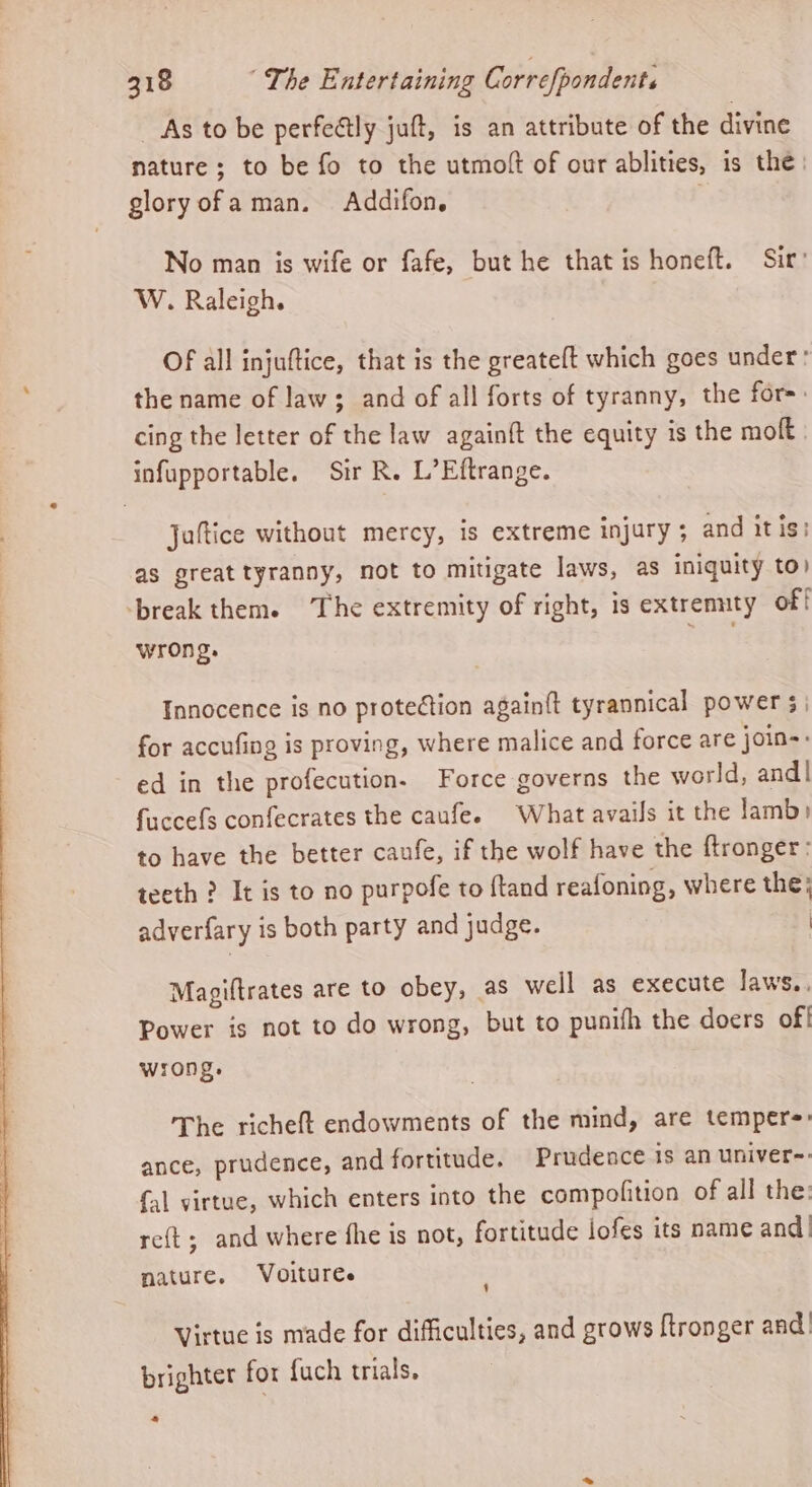 As to be perfeétly juft, is an attribute of the divine nature; to be fo to the utmoft of our ablities, is the: glory ofa man. Addifon, | No man is wife or fafe, but he that is honeft. Sir’ W. Raleigh. Of all injuftice, that is the greateft which goes under: the name of law; and of all forts of tyranny, the for: cing the letter of the law againft the equity is the moft infupportable. Sir R. L’Eftrange. Juttice without mercy, is extreme injury ; and itis: as great tyranny, not to mitigate laws, as iniquity to) ‘break them. The extremity of right, is extrennty of! wrong. ead Innocence is no protection againft tyrannical power 5 | for accufing is proving, where malice and force are join-: ed in the profecution. Force governs the world, and | fuccefs confecrates the caufe. What avails it the lamb) to have the better caufe, if the wolf have the ftronger: teeth ? It is to no purpofe to {tand reafoning, where the; adverfary is both party and judge. | Mapiftrates are to obey, as well as execute laws... Power is not to do wrong, but to punifh the doers of! wrong. The richeft endowments of the mind, are tempers: ance, prudence, and fortitude. Prudence is an univer-: {al virtue, which enters into the compofition of all the: re{t; and where fhe is not, fortitude iofes its name and nature. Voituree 1 Virtue is made for difficulties, and grows ftronger and brighter for fuch trials, ss