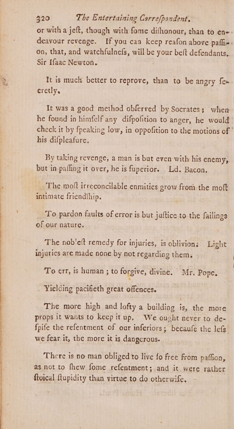 or with a jeft, though with fome difhonour, than to ene: deavour revenge. If you can keep reafon above pafli=: on, that, and watchfulnefs, will be your beft defendants, Sir Haac Newton. It is much better to reprove, than to be angry fe». eretly, It was a good method obferved by Socrates; when he found in himfelf any difpofition to anger, he would’ check it by fpeaking low, in oppofition to the motions of ' his difpleafure. By taking revenge, a man is but even with his enemy,. but in pafling it over, he is fuperior. Lid. Bacon. _ The moft irreconcilable enmities grow from the moft intimate friend{hip. _ To pardon faults of error is but juftice to the failings of our nature. The nob'eft remedy for injuries, is oblivion; Light injuries are made none by not regarding them. To err, is human ; to forgive, divine. Mr. Pope. Yielding pacifieth great offences. The more high and lofty a building is, the more props it wants to keep it up. We ought never to de- fpife the refentment of our inferiors; becaufe the lefs” we fear it, the more it is dangerous. There is no man obliged to live fo free from paflion, as not to fhew fome refentment; and it were rather fivical ftupidity than virtue to do otherwife.