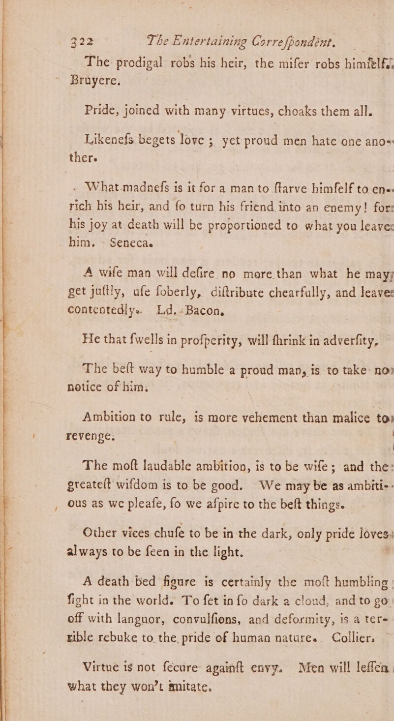 The prodigal robs his heir, the mifer robs himfelfv Bruyere, Pride, joined with many virtues, choaks them all. Likenefs begets love ; yet proud men hate one ano=: ther. . What.madnefs is it for a man to ftarve himfelf to ene. rich his heir, and fo turn his friend into an enemy! for his joy at death will be proportioned to what you leave: _ him, ~ Seneca. A wife man will defire no mare.than what he may; get juttly, ufe foberly, diftribute chearfully, and leave: contentedlye Ld,-Bacon, He that {wells in profperity, will fhrink in adverfity, The beft way to humble a proud man, is to take nov notice of him. Ambition to rule, is more vehement than malice to: revenge. | The moft laudable ambition, is to be wife; and the: greateft wifdom is to be good. We may be as ambiti- ous as we pleafe, fo we afpire to the beft things. Other vices chufe to be in the dark, only pride loves always to be feen in the light. A death bed figure is certainly the moft humbling | fight in the world. To fet in fo dark a cloud, and to go: off with languor, convulfiens, and deformity, is a ter- tible rebuke to. the, pride of human natures. Collier. Virtue ts not fecure: againft envy. Men will leflen. what they won’t fnitate.