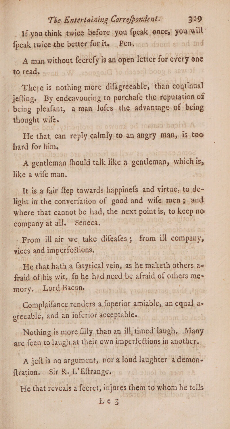 ‘Hf you think twice before you {peak once, you will - fpeak twice the better forit. Pen, 9) « odoin A man without fecrefy is an open letter for every one to read. There is nothing more difagreeable, than continual jelting. By endeavouring to purchafe the reputation of being pleafant, aman lofes the advantage of. being thought wife. He that can reply calmly to an angry man, 1s too hard for him. A gentleman fhould talk like a gentleman, which iSy like a wife man. It is a fair {tep towards happinefs and virtue, to de- light im the converiation of good and wife mens. and where that cannot be had, the next point is, to keep no: - From ill air we take difeafes ; 3 from ill company, vices and imperfectiens, He that hath a fatyrical vein, as he maketh others as fraid of his wit, fo he had need be afraid of pxsars me- mory. Lord Bacon. | Gomplaifance renders a.fuperior amiable, an equal a- grecable, and an inferior acceptable.. 7 Nothing is more filly than an ill, timed laugh, Many are feen to laugh,at their own imperfections in another. A jeftis no argument, nor a loud laughter a demon- ftration. Sir R. L’Eftrange. He that reveals a fecret, injures them to whom he tells. hee