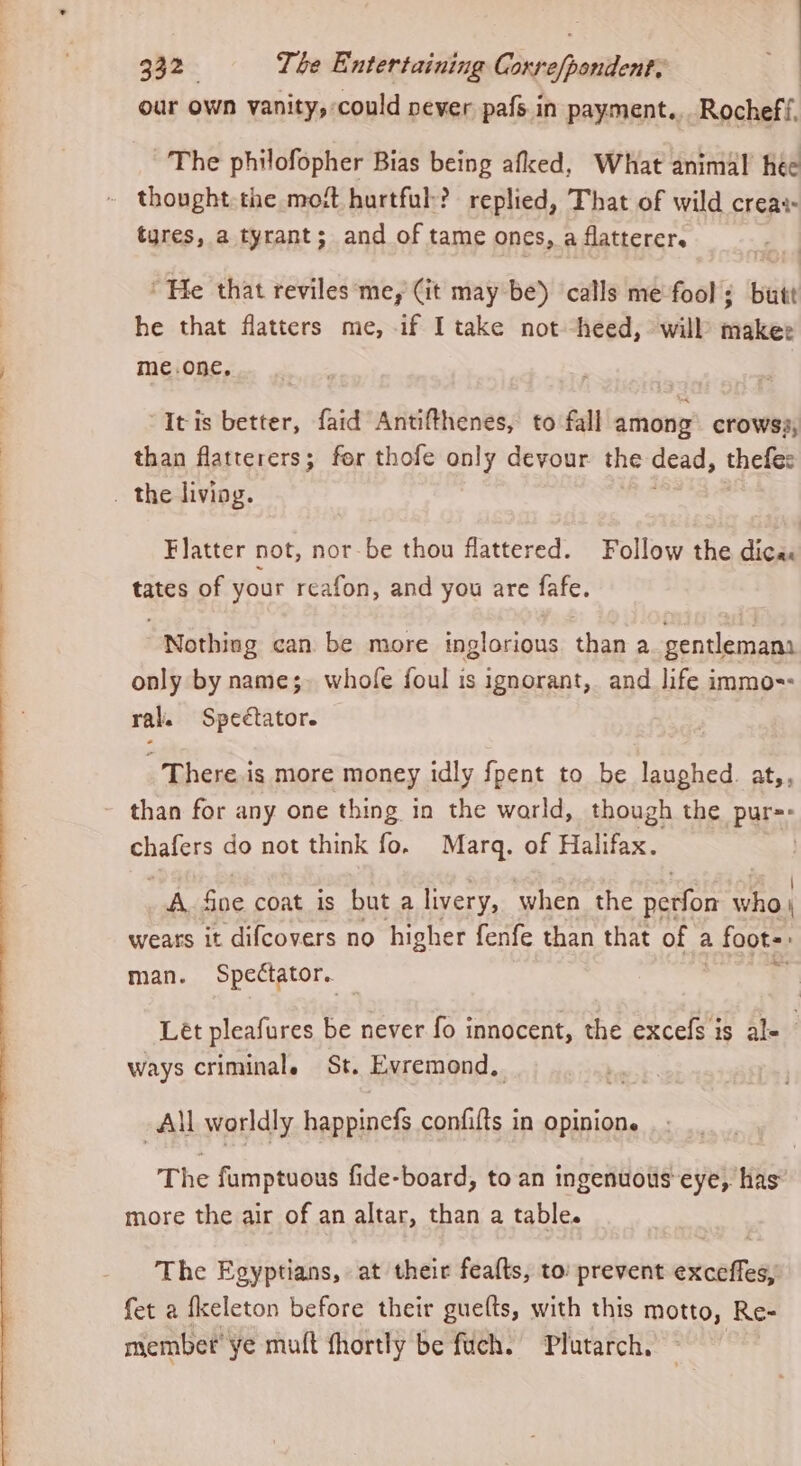 q32- Tbe Entertaining Ducshasions our own vanity, could pever pafs in payment. Rocheff. The philofopher Bias being afked, What animal hee thought the most hurtful:? replied, That of wild creat tures, a tyrant; and of tame ones, a flatterer. He that reviles me, (it may be) calls me fool; butt he that flatters me, if I take not heed, will makee me.one. “Itis better, faid Antifthenes, to fall among crowss, than flatterers; for thofe only devour the dead, thefes . the living. Flatter not, nor-be thou flattered. Follow the dica: tates of your reafon, and you are fafe. Nothing can be more inglorious than a. gentlemana only by name;- whofe foul is ignorant, and life immo=- ral. Spectator. There is more money idly fpent to be laughed. at,, than for any one thing in the warld, though the pur=- pale do not think fo, Marq. of Halifax. | A. fine coat is but a livery, when the ngiion who. weats it difcovers no higher fenfe than that of a 2 foots: man. Spectator. ‘ Lét pleafures be never fo innocent, the excefs is al- ways criminal. St. Evremond, All worldly mass confifts in opinion. The fumptuous fide-board, to an ingenuous eye, has more the air of an altar, than a table. The Egyptians, at their fealts, to: prevent exceffes, fet a fkeleton before their guefts, with this motto, Re- member’ ye muft fhortly be fuch. Plutarch.