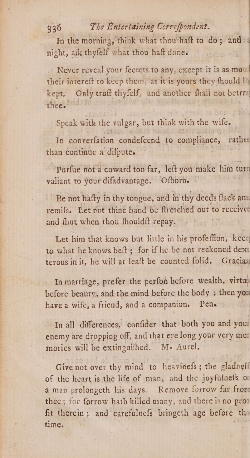 ‘In the morning, think what thou haft to do; and 2 night, aik thyfelf what thou haft done« : - Never reveal your fecrets to any, except it is as mace their intere{t to keep them, as it is yours they fhould th kept. Only truft thyfelf, and another fhall not betraa thee. 9? | oy Speak with the vulgar, but think with the wifes. In converfation condefcend to compliance, rathee than continue a difpute. ~Parfue not a coward too far, lett you make him t tars valiant to your difadvantage. Ofborie ~ Be not hafty in thy tongue, and in thy deeds flack ann. remifs. Let rot thine hand be ftretched out to receivee and fhut when thou fhould{ft repay. Let him that knows but little in his profeflton, keee) to what he knows beft; for if he be not reckoned dexx terous in it, he will at leaft be counted folid. Graciaa : : . | In marriage, prefer the perfon before wealth, virtu before beauty, and the mind before the body ; then yon have a wife, a friend, and a companion. Pene In all differences, confider that both you and you enemy are dropping off, and that ere long your very mex mories will be extinguifhed, Me Aurel. Give not over thy mind to heawidels + - the aladnel of the heart is the life of man, and the joyfalneis oo a man prolongeth his days. Remove forrow far frone thee ; for forrow hath killed many, and there is no prop fit therein ; and carefulnefs bringeth age before tha time.