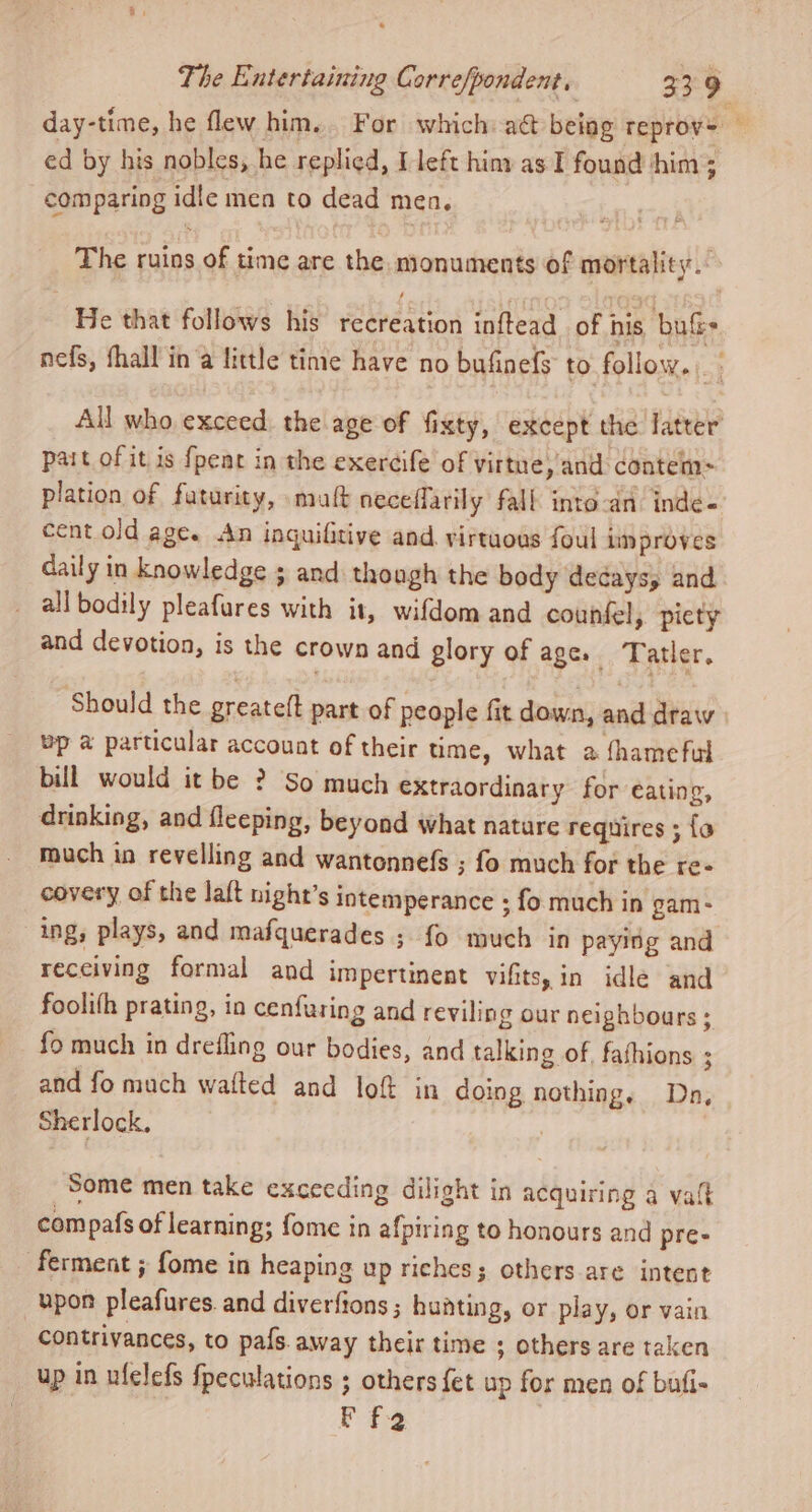 day-time, he flew him... For which a@ being reproy&gt; — ed by his nobles, he replied, I left him as I found ‘him; comparing idle men to dead men. The ruins of time are the monuments of mortality. He that follows his recreation inftead of his buf nefs, fhall in a little time have no bufinefs to follow. All who exceed. the age of fixty, except the latter pait of it is {peat in the exereife of virtue, and contem-= plation of futurity, matt neceflarily fall into-an: inde- cent old age. An inquifitive and. virtuous foul improves daily in knowledge ; and though the body decaysy and all bodily pleafures with it, wifdom and counfel, picty and devotion, is the crown and glory of age. Tatler. Should the greatelt part of people fit down, and draw bp @ particular account of their time, what a fhameful bill would it be ? So much extraordinary for eating, drinking, and fleeping, beyond what natare requires ; {a much in revelling and wantonnefs ; fo much for the re- covery of the laft night’s intemperance ; fo much in gam- ing, plays, and mafquerades ; {0 much in paying and receiving formal and impertinent vifits, in idle and foolifh prating, in cenfuring and reviling our neighbours ; fo much in drefling our bodies, and talking of, fathions ; and fo mach wafted and lof in doing nothing. Dn, Sherlock, Some men take excecding dilight in acquiring a vat compafs of learning; fome in afpiring to honours and pre- ‘ferment ; fome in heaping up riches; others are intent upon pleafures. and diverfions ; hunting, or play, or vain contrivances, to pafs.away their time ; others are taken up in ufelefs {peculations ; others fet up for men of bufi- Ff2