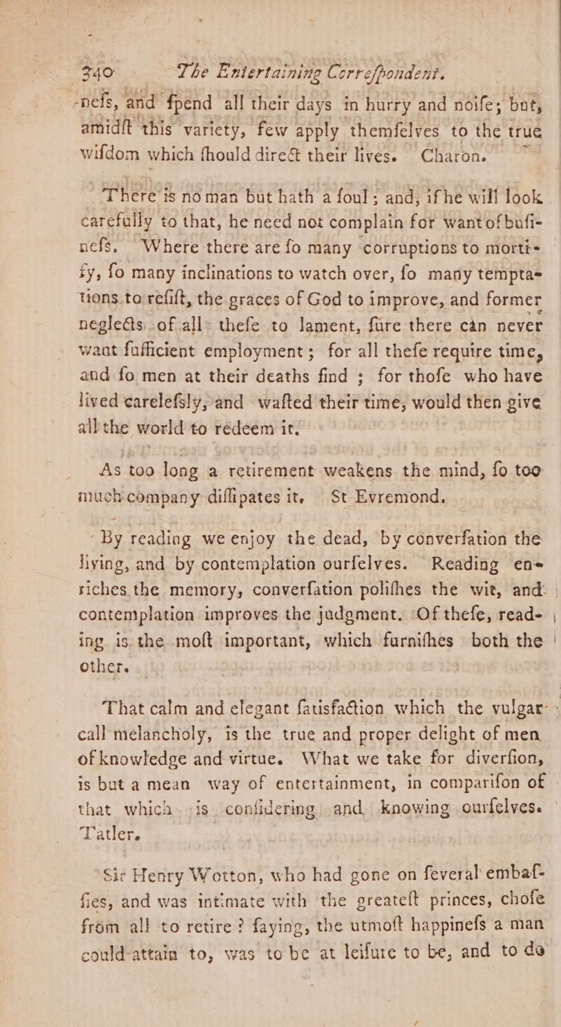 -nefs, and fpend all their days in hurry and noife; but, amidft this variety, few apply themfelves to the true wifdom which fhould dire&amp; their lives. Charon. There is noman but hath a foul; and, ifhe will look carefully to that, he need not complain for wantofbufi- nefs, Where there are fo many corruptions to morté= ty, fo many inclinations to watch over, fo many tempta= tions.to refift, the graces of God to improve, and former negleéts.of all» thefe to lament, fare there can never want fufficient employment ; for all thefe require time, and fo men at their deaths find ; for thofe who have lived carelefSly, and wafted their time, would then give all the world to redeem ir. As too long a retirement weakens the mind, fo too much company diffipates it, St Evremond. By reading we enjoy the dead, by converfation the fiying, and by contemplation ourfelves. Reading en= contemplation improves the judgment, Of thefe, read- ing is. the moft important, which furnifhes both the other. call melancholy, is the true and proper delight of men of knowledge and virtue. What we take for diverfion, is but a mean way of entertainment, in comparifon of that which. is confidering .and. knowing ourfelves. rr . Patler. Sic Henry Wotton, who had gone on feveral embaf- fies, and was intimate with the greatelt princes, chofe from all to retire? faying, the utmoft happinefs a man could-attain to, was to be at leifure to be, and to do
