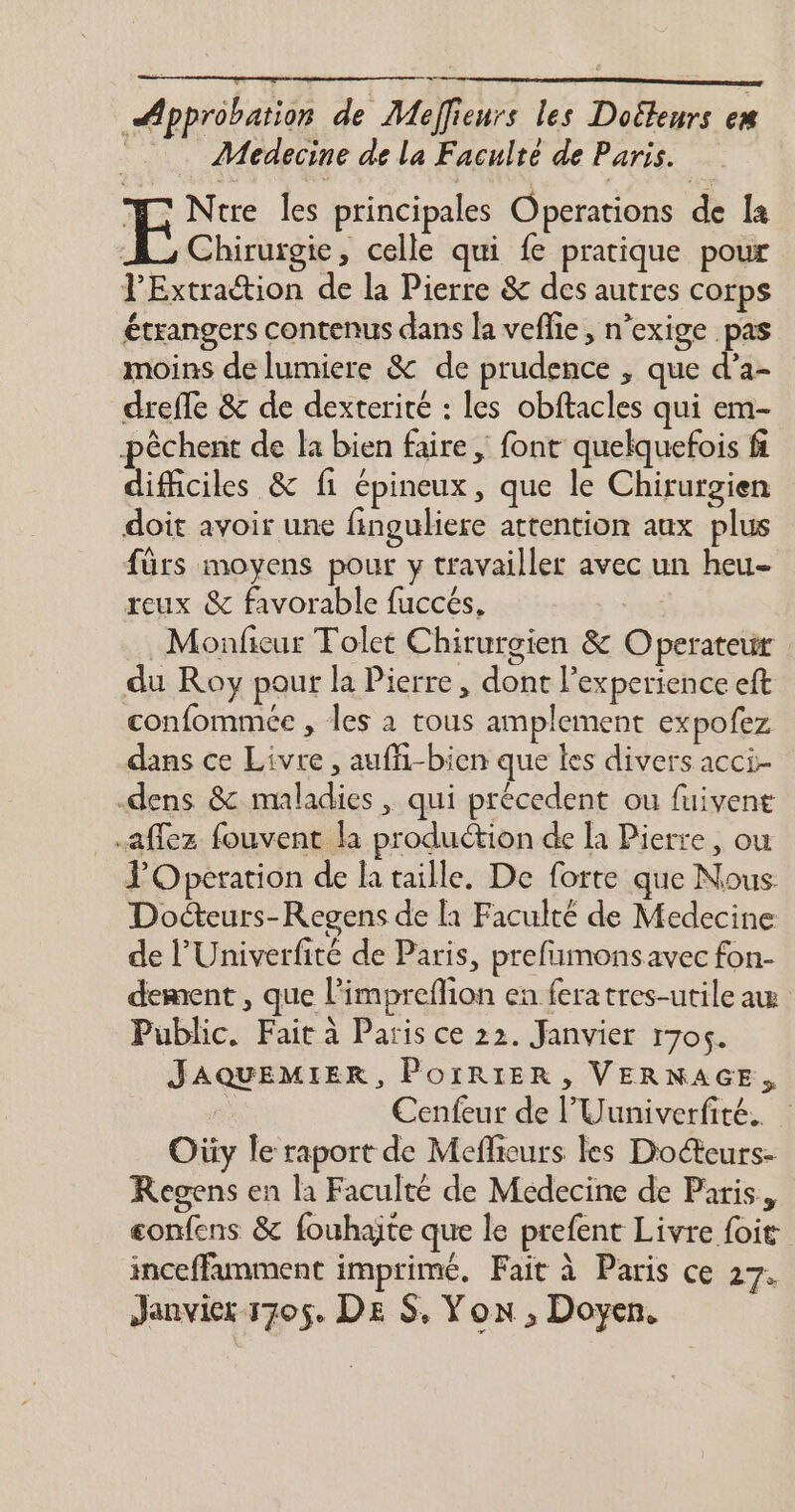 Appribarion de Melfieurs les Doëteurs ex | Medecine de la Faculté de Paris. Æ Ntre les principales Operations de la E Chirurgie, celle qui fe pratique pour PExtraction de la Pierre &amp; des autres corps étrangers contenus dans la vefie, n’exige pas moins de lumiere &amp; de prudence , que d’a- drefle &amp; de dexterité : les obftacles qui em- pèchent de la bien faire , font quelquefois fi difficiles &amp; fi épineux, que le Chirurgien doit avoir une finguliere attention aux plus fürs moyens pour y travailler avec un heu- reux &amp; favorable fuccés. | Monfieur Tolet Chirurgien &amp; Operateur du Roy pour la Pierre , dont l’experience eft confommée , les à tous amplement expofez dans ce Livre , aufli-bien que les divers acci- -dens &amp; maladies , qui précedent ou fuivene -affez fouvent la production de [a Pierre, ou JOperation de la taille. De forte que Nous Docteurs-Regens de 1 Faculté de Medecine de l’'Univerfité de Paris, prefimonsavec fon- dement , que l’impreflion en feratres-utile a Public. Fait à Paris ce 22. Janvier r705. JAQUEMIER, POIRIER, VERNAGE, Cenfeur de l'Uuniverfité.. Oùy le raport de Mefliours les Docteurs- Regens en la Faculté de Médecine de Paris confens &amp; fouhajte que le prefent Livre foit inceffunment imprimé, Fait à Paris ce 27. Janvier 1705. DE S. Yon , Doyen.
