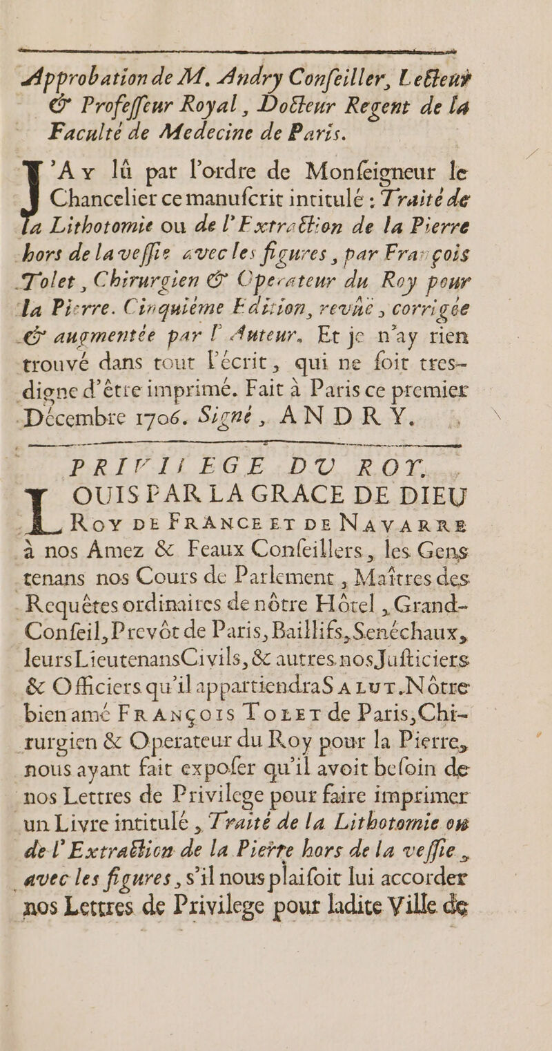 Approbation de M. Andry Confeiller, Leftenÿ Profeffur Royal, Doëteur Regent de la Facuite de Medecine de Paris. Av lü par l’ordre de Monfeigneur le Chancelier ce manufcrit intitulé : Traite de la Lithotomie où de l'Exrraëtion de la Pierre hors de laveflis avec les figures, par Frar çois Tolet, Chirurgien © Operasteur du Roy pour La Pisrre. Cinquième Fdiion, revhe, corrigée .G' augmentée par l Auteur, Et je n'ay rien trouvé dans tout écrit, qui ne foit tres- digne d’être imprimé. Fait à Paris ce premier Décembre 1706. Signé, AN DR Y. PRIT LL EG EIDU POT... OUIS PAR LA GRACE DE DIEU .A_Rov DE FRANCEET DENAVARRE à nos Amez &amp; Feaux Confeillers, les Gens tenans nos Cours de Parlement , Maîtres des Requêtes ordinaires de nôtre Hôtel , Grand- Confeil,Prevôt de Paris, Baillifs, Senéchaux, leursLieutenansCivils, &amp; autres nosJufticiers &amp; Officiers qu'ilappartiendraS 4 zur.Nôtre bienamé Fr ANço1is Tozer de Paris,Chi- rurgien &amp; Operateur du Roy pour la Pierre, nous ayant fait expofer qu'il avoit beloin de nos Lettres de Privilege pour faire imprimer un Livreintitulé , Traité de la Lithotomie ow de l’Extrattion de la Pierre hors de la veflie. avec les figures , s’il nous plaifoit lui accorder nos Lettres de Privilege pour ladite Ville de