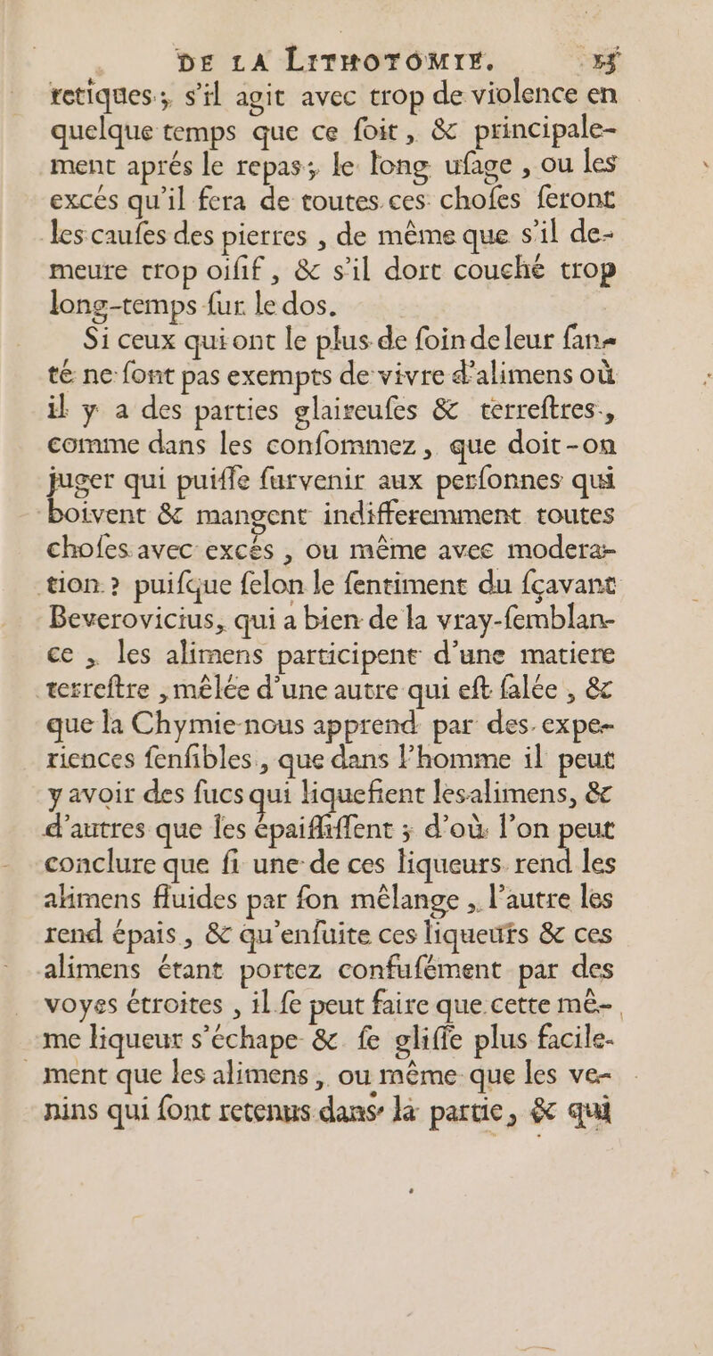 tetiques.; s'il agit avec trop de violence en quelque temps que ce foit, & principale- ment aprés le repas; le long ufage , ou les excés qu’il fera de toutes ces chofes feront les caufes des pierres , de même que s’il de- meure crop oifif, & s’il dort couché trop long-temps fur le dos. Si ceux qui ont le plus de foin deleur fan= té ne font pas exempts de vivre d'alimens où il y a des parties glaireufes & terreftres., comme dans les confommez, que doit-on juger qui puiffe furvenir aux perfonnes qui boivent & mangent indifferemment toutes cholfes avec excés , ou même avec modera- tion? puifque felon le fentiment du fçavant Beverovicius, qui a bien de la vray-femblan- ce ; les alimens participent d’une matiere terreftre ,mêlée d'une autre qui eft falée , & que la Chymie-nous apprend par des. expe riences fenfibles., que dans Fhomme il peut yavoir des fucs qui liquefient lesalimens, &c d’autres que les épaififfent ; d’où. l’on peut conclure que fi une de ces liqueurs rend les ahimens fluides par fon mêlange , l’autre les rend épais, & qu’enfuite ces liqueuts & ces alimens étant portez confufément par des voyss étroites , il fe peut faire que cette mé me liqueur s’échape & fe gliffe plus facile. _ ment que les alimens ,. ou même que les ve- nins qui {ont retenus dans là partie, & qui