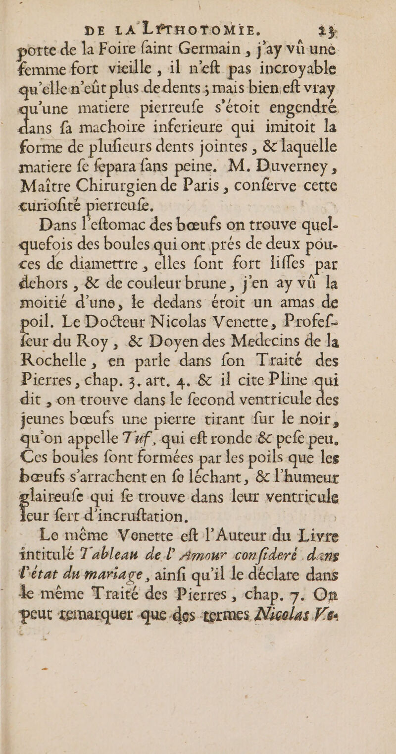 } DE LA LÉTHOTOMIE. 23 porte de la Foire faint Germain , j'ay vü unè femme fort vieille , il n’eft pas incroyable qu'elle n’eût plus de dents ; mais bien eft vray qu'une matiere pierreufe s’étoit engendré. : 5 fa machoire inferieure qui imitoit la forme de plufeurs dents jointes , & laquelle matiere fe fepara fans peine. M. Duverney, Maître Chirurgien de Paris , conferve cette curiofité pierreufe. LE Dans l’eftomac des bœufs on trouve quel- quefois des boules qui ont prés de deux pou ces de diamettre , elles font fort lifles par dehors , & de couleur brune, j'en ay vü la moitié d’une, le dedans éroit un amas de poil. Le Docteur Nicolas Venette, Profef- {eur du Roy , & Doyen des Medecins de la Rochelle, en parle dans fon Traité des Pierres , chap. 3. art. 4. & il cite Pline qui dit , on trouve dans le fecond ventricule jeunes bœufs une pierre tirant fur le noir, qu'on appelle 7 #f, qui eft ronde & pefe peu, Ces boules font formées par les poils que les bœufs s’arrachent en fe léchant, & l'humeur glaireufe qui f trouve dans leur ventricule rs {ert d'incruftation. Le même Venerte eft l’Auteur du Livre intitulé Tableau del Amour confideré dans l’état du mariage, ainfi qu'il le déclare dans ke même Traité des Pierres , Chap. 7. On peut remarquer que des termes Nicolas Ve