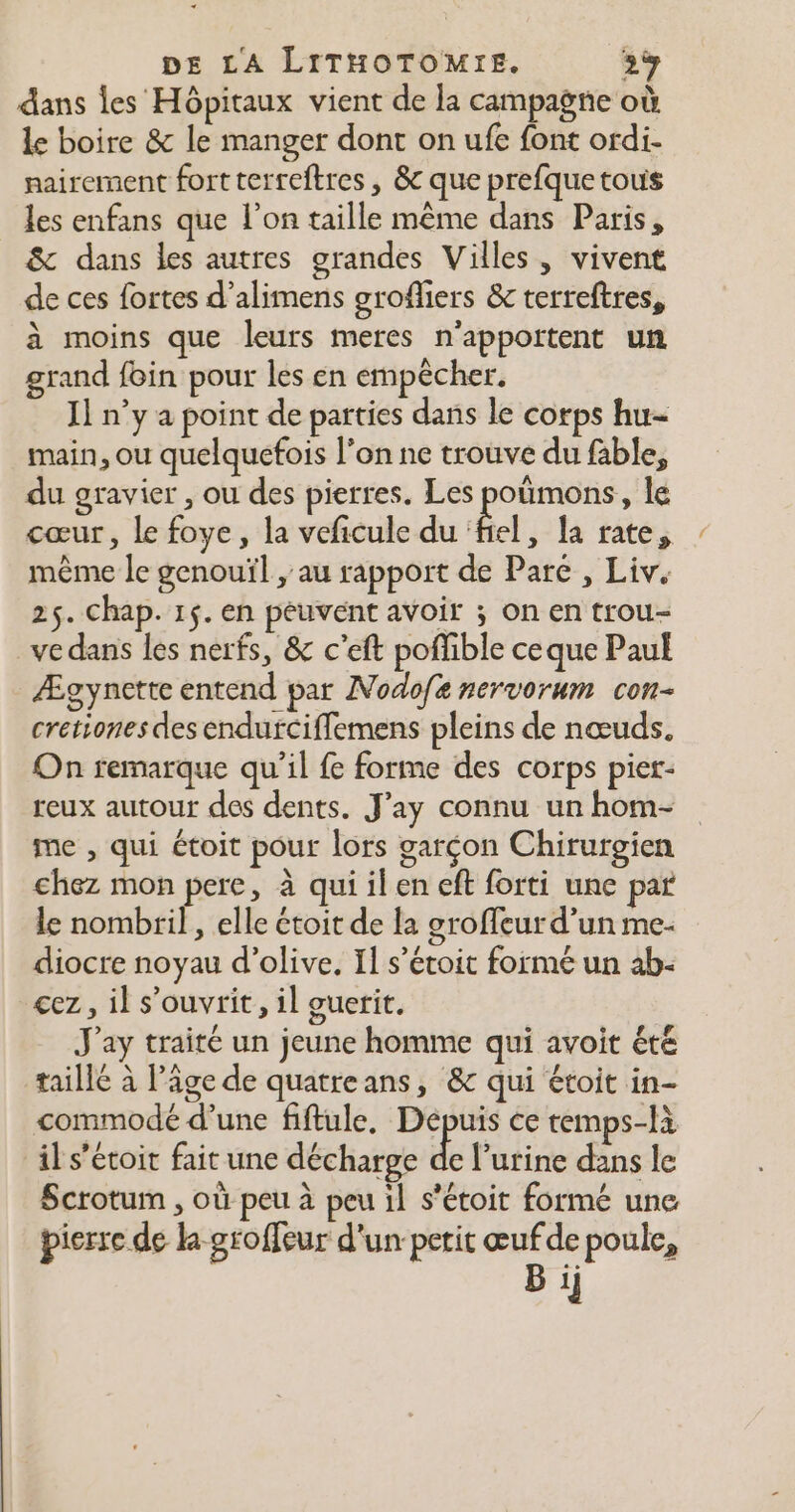 dans les Hôpitaux vient de la campagne où le boire &amp; le manger dont on ufe font ordi- nairement fort terreftres , &amp; que prefque tous _ les enfans que l’on taille même dans Paris, &amp; dans les autres grandes Villes, vivent de ces fortes d’alimens grofliers &amp; terreftres, à moins que leurs meres n'apportent un grand foin pour les en empêcher. I] n’y a point de parties dans le corps hu- main, ou quelquefois l’on ne trouve du fable, du gravier , ou des pierres. Les ere le cœur, le foye, la veficule du ‘fiel, la rate, même Je genouïl ; au rapport de Pare , Liv. 25. chap. 1$. en peuvent avoir ; on en trou- _ve dans les nerfs, &amp; c’eft poffible ce que Paul Ægynette entend par Nodofe nervorum con- cretiones des endufciffemens pleins de nœuds. On remarque qu'il fe forme des corps pier- reux autour des dents. J’ay connu un hom- me , qui étoit pour lors garçon Chirurgien chez mon pere, à qui ilen eft forti une par le nombril, elle étoit de la groffeur d’un me- diocre noyau d'olive. Il s’étoit formé un ab- cez, il s'ouvrit, il guerit. J'ay traité un jeune homme qui avoit été taillé à l’âge de quatreans, &amp; qui étoit in- commodé d’une fiftule, Depuis ce temps-là il s’étoit fait une décharge de l’urine dans le Scrotum , où peu à peu il s’étoit formé une pierre de ka groffeur d'un petit œufde poule, B ij
