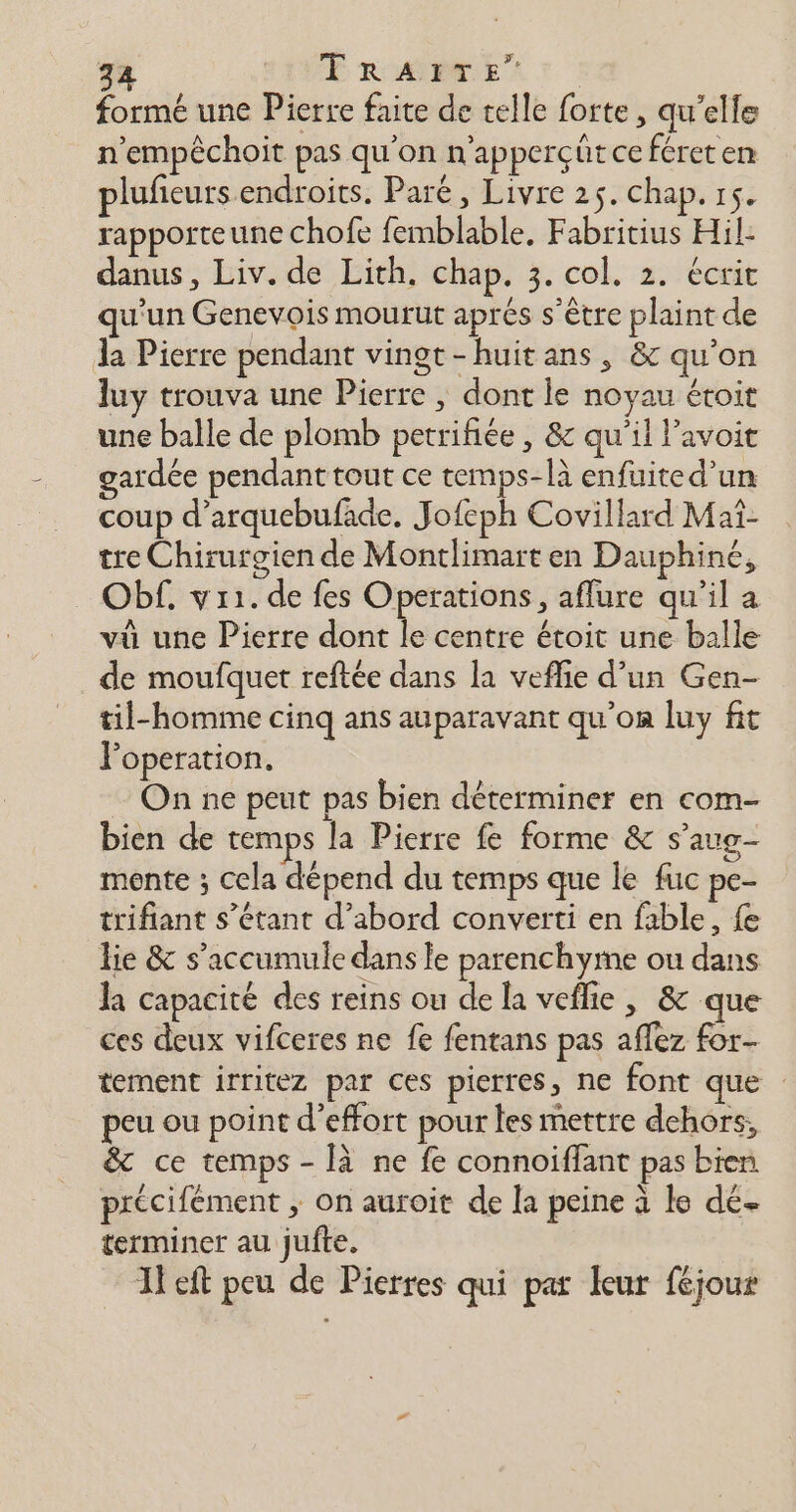 formé une Pierre faite de telle forte, qu'elle n'empêchoit pas qu'on n'apperçütce féret en plufieurs endroits. Paré, Livre 25. chap. 15. rapporteune chofe femblable, Fabritius Hil- danus, Liv. de Lith, chap. 3. col. 2. écrit qu'un Genevois mourut aprés s'être plaint de la Pierre pendant vingt-huit ans, & qu’on luy trouva une Pierre , dont le noyau étoit une balle de plomb petrifiée , & qu'il Pavoit gardée pendant tout ce temps-là enfuite d’un coup d’arquebufade, Jofeph Covillard Maï- tre Chirurgien de Montlimart en Dauphiné, Obf, v 11. de fes Operations, affure qu'il a vüû une Pierre dont es étoit une balle de moufquet reftée dans la vefie d’un Gen- til-homme cinq ans auparavant qu’on luy fit Foperation. On ne peut pas bien déterminer en com- bien de temps la Pierre fe forme & s’aug- monte ; cela dépend du temps que le fuc pe- trifiant s’étant d’abord converti en fable, {e lie & s’accumule dans le parenchyme ou dans la capacité des reins ou de la veflie , & que ces deux vifceres ne fe fentans pas affez for- tement irritez par ces pierres, ne font que peu ou point d'effort pour les mettre dehors, & ce temps - là ne fe connoiffant pas bien précifément ; on auroit de la peine à le dé- terminer au jufte. Il eft peu de Pierres qui par leur féjous