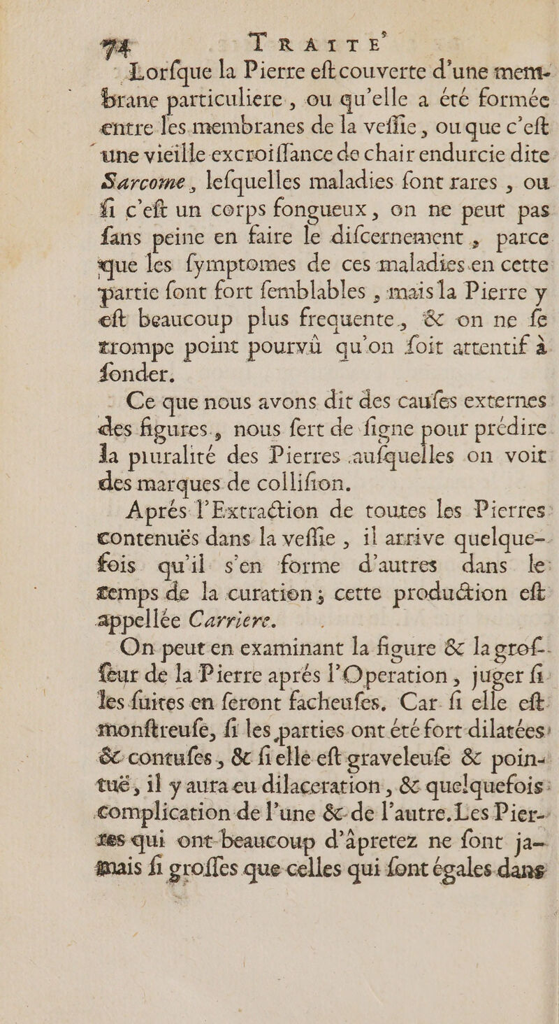 D à TR ACT E : Lorfque la Pierre eftcouverte d’une mem- brane particuliere, ou qu’elle à été formée entre les membranes de la veflie, ouque c’eft ‘une vieille excroiflance de chair endurcie dite Sarcome, lefquelles maladies font rares , ou fi c’eft un corps fongueux, on ne peut pas fans peine en faire le difcernement ; parce que les fymptomes de ces maladies.en cette partie font fort femblables , mais la Pierre y ft beaucoup plus frequente, &amp; on ne fe trompe point pourvû qu'on foit attentif à fonder. | - Ce que nous avons dit des caufes externes des figures, nous fert de figne pour prédire la piuralité des Pierres aufquelles on voit des marques de collifion. Aprés l’Extraétion de toutes les Pierres: contenuës dans la veflie , il arrive quelque- fois qu'il s'en forme d’autres dans le: temps de la curation; cette produétion eft appellée Carriere. On peut en examinant la figure &amp; la grof- fur de la Pierre aprés l'Operation, juger fs les fuites en feront facheufes, Car fi elle eft: monftreufe, fi les parties ont été fort dilatées: &amp; contufes , &amp;c fielle eft graveleufe &amp; poin+ tué, il y aura eu dilaceration , &amp; quelquefois: Complication de l’une &amp;:de l’autre. Les Pier. es qui ont beaucoup d’äpretez ne font ja mais fi groifes que celles qui font égales dans