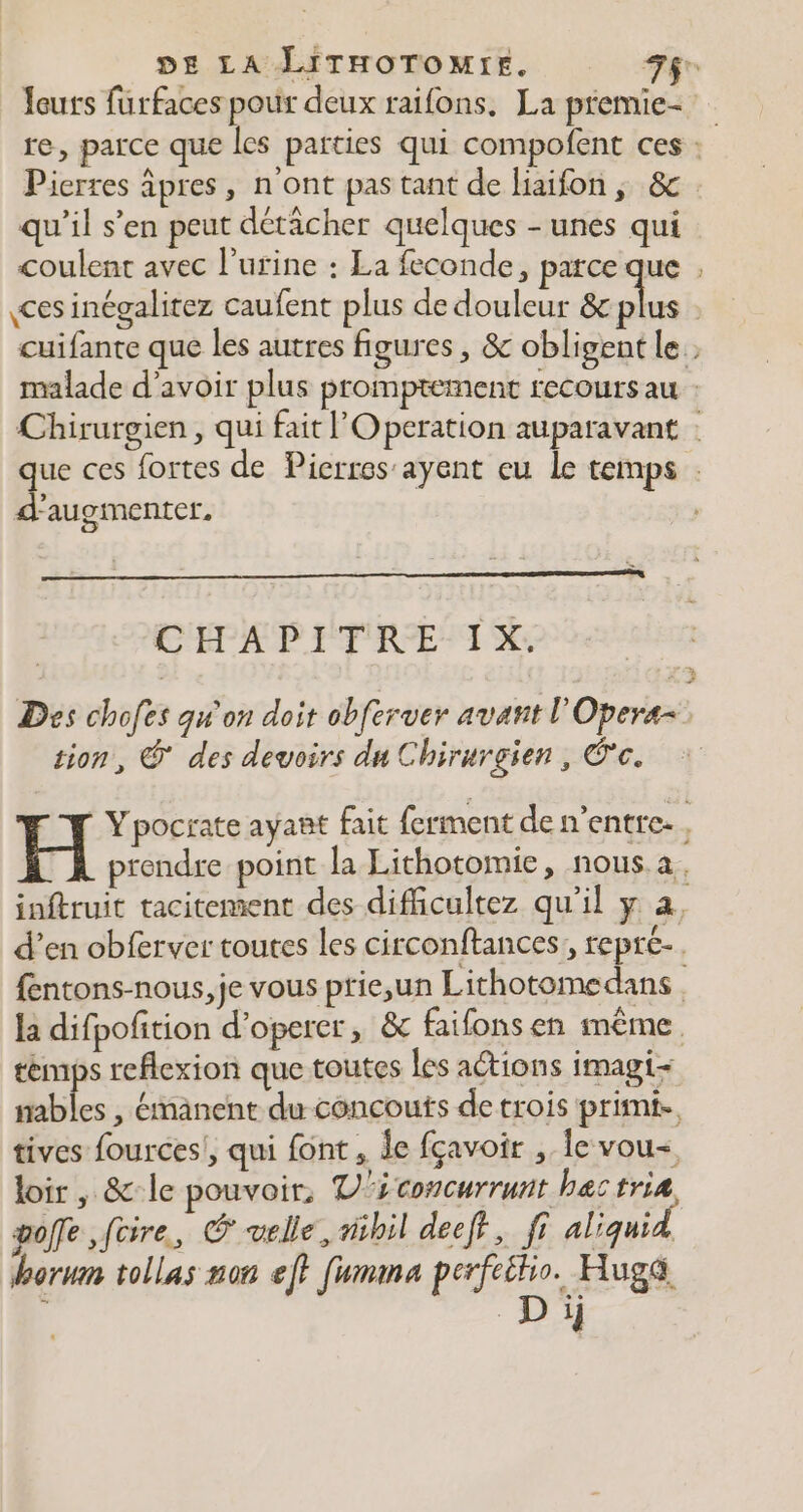 louts furfaces pour deux raifons. La premie- re, parce que les parties qui compofent ces : Pierres âpres, n'ont pas tant de haifon, &amp; qu’il s’en peut détächer quelques - unes qui coulent avec l'urine : La feconde, parce que , ces inégalitez caufent plus de douleur &amp;c ee | cuifante que les autres figures , &amp; obligent le : malade d’avoir plus promptement recours au : Chirurgien , qui fait Operation auparavant : que ces fortes de Picrros'ayent eu le temps . d'augmenter. CHAPITRE IX. Des chofes qu'on doit obferver avant l'Opera- tion, @ des devoirs du Chirurgien, Éc. H Ypocrate ayant fait ferment de n’entre., TA prendre point la Lithotomie, nous a. inftruit tacitement des dificultez qu'il y à, d’en obferver toutes les circonftances,, repre. fentons-nous,je vous prie;un Lithotomedans la difpofition d’operer, &amp; faifons en même temps reflexion que toutes les actions imagi- sables , émanent du concouts de trois primt., tives fources!, qui font, Îe fçavoir , le vou- loir, &amp;-le pouvoir, V'£concurrunt hectria goffe,füire, &amp; velle, nihil deeff, fi aliquid borum tollas non ef? fummna perfeitio. Huga D ïj