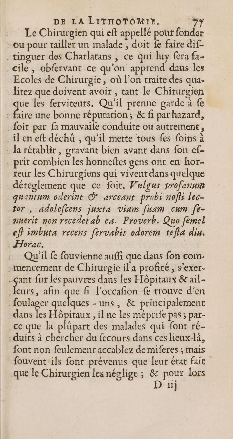 Le Chirurgien qui eft appellé pout fonder -ou pour tailler un malade , doit fe faire dif- _ tinguer des Charlatans , ce qui luy fera fa- cile, obfervant ce qu’on apprend dans les Ecoles de Chirurgie, où l’on traite des qua- litez que doivent avoir , tant le Chirurgien ue les ferviteurs. Qu'il prenne garde à fe Éire une bonne réputation; &amp; fi par hazard, foit par fa mauvaile conduite ou autrement, il en eft déchù , qu’il mette tous fes foins à la rétablir, gravant bien avant dans fon ef . prit combien les honneftes gens ont en hor- reur les Chirurgiens qui vivent dans quelque déreglement que ce foit. Wulgus profanum quantum oderint © arceant probi nofii lec- -tor , adolefcens juxta viam [nam cum [e- nerit non recedetab ea. Proverb. Quo fémel eff imbuta recens [ervabir odorem tefla diu. Horac. Qu'il fe fouvienne aufi que dans fon com- -mencement de Chirurgie il a profité, s’exer. -çant fur les pauvres dans les Hôpitaux &amp; ail- leurs, afin que fi l’occafion fe trouve d’en _foulager ET -uns, &amp; principalement dans Le Hôpitaux , il ne les meprife pas ; par- ce que la plüpart des malades qui font re- - duits à chercher du fecours dans ces lieux-la, font non feulement accablez de miferes ; mais fouvent ‘ils font prévenus que leur état fait que le Chirurgien les néglige ; &amp; pour lors D ii]