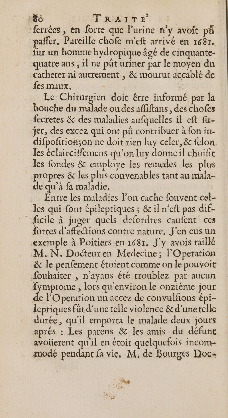 ‘ferrées, en forte que l’urine n’y avoit pà “pañler. Pareille chofe n''eft arrivé en 1687. fur un homme hydropique âgé de cinquante- quatre ans, il ne püt uriner par le moyen du catheter ni autrement , &amp; mourut accablé de {es maux. - Le Chirurgien doit être informé par la bouche du malade ou des affiftans , des chofes fecretes &amp; des maladies aufquelles il ef fu- jet, des excez qui ont pü contribuer à fon in- difpofition;on ne doit rien luy celer,&amp; felon les éclairciffemens qu'on luy donneil choifit les fondes &amp; employe les remedes les plus propres &amp; les plus convenables tant au mala- de qu’à fa maladie. Entre les maladies l’on cache fouvent cel- les qui font épilepriques ; &amp; il n’eft pas dif- ortes d’affections contre nature. J'en eus un exemple à Poitiers en 1681. J’y avois taillé M. N. Docteuren Medecine; l'Operation &amp; le penfement éroient comme on le pouvoit Âouhaiter , n’ayans été troublez par aucun {ymptome , lors qu'environ le onziéme jour de l'Operation un accez de convulfions épi- Jeptiques fût d’une telle violence &amp;d’unetelle durée, qu’il emporta le malade deux jours aprés : Les parens &amp; les amis du défunt. avoüerent qu'il en étoit quelquefois incom- mode pendant fa vie. M. de Bourges Doc ? EN à LE Hs k,