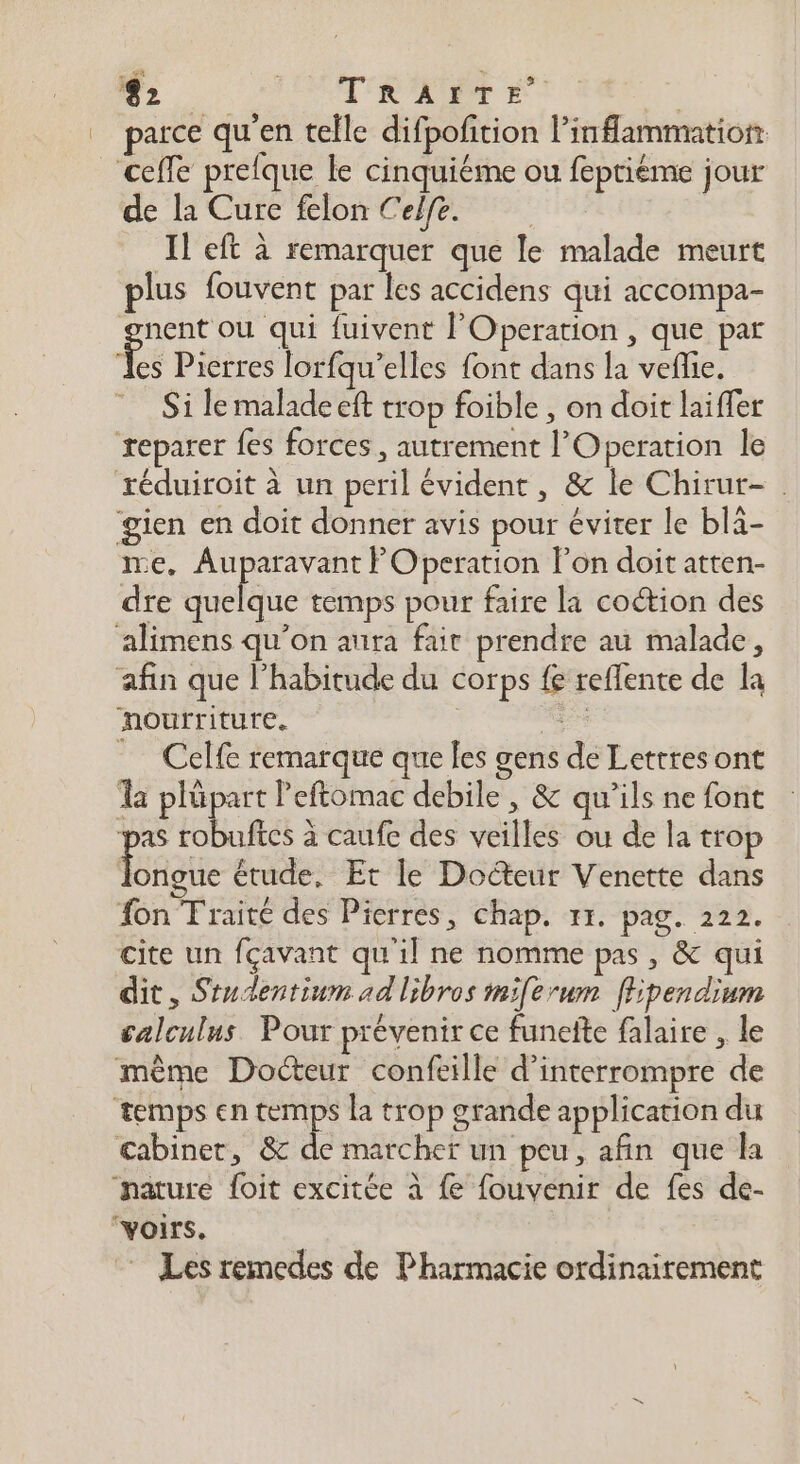 L LR LÉPENE RARE | parce qu'en telle difpofition Pinfammation _ceffe prefque le cinquiéme ou feptiéme jour de la Cure felon Celfe. | Il eft à remarquer que le malade meurt plus fouvent par les accidens qui accompa- nent ou qui fuivent lOperation , que par Fs Pierres lorfqu’elles font dans la veflie. _ Si lemaladeeft trop foible , on doit laiffer reparer fes forces, autrement l’Operation le réduiroit à un peril évident, &amp; le Chirur- gien en doit donner avis pour éviter le blà- ie, Auparavant F Operation l’on doit atten- dre quelque temps pour faire la coétion des alimens qu’on aura fair prendre au malade, afin que l'habitude du corps fe reffente de la nourriture. | Celfe remarque que les gens de Lettres ont a plüpart Peftomac debile, &amp; qu’ils ne font ‘pas robuftes à caufe des veilles ou de la trop AE étude, Et le Docteur Venette dans fon Traité des Pierres, chap. 11. pag. 222. cite un fçavant qu'il ne nomme pas , &amp; qui dit, Studentium ad libros miferum ffipendium calculus Pour prévenir ce funefte falaire , le même Docteur confeille d'interrompre de temps en temps la trop grande application du cabinet, &amp; de marcher un peu, afin que la nature foit excitée à fe fouvenir de fes de- voirs. Les remedes de Pharmacie ordinairement