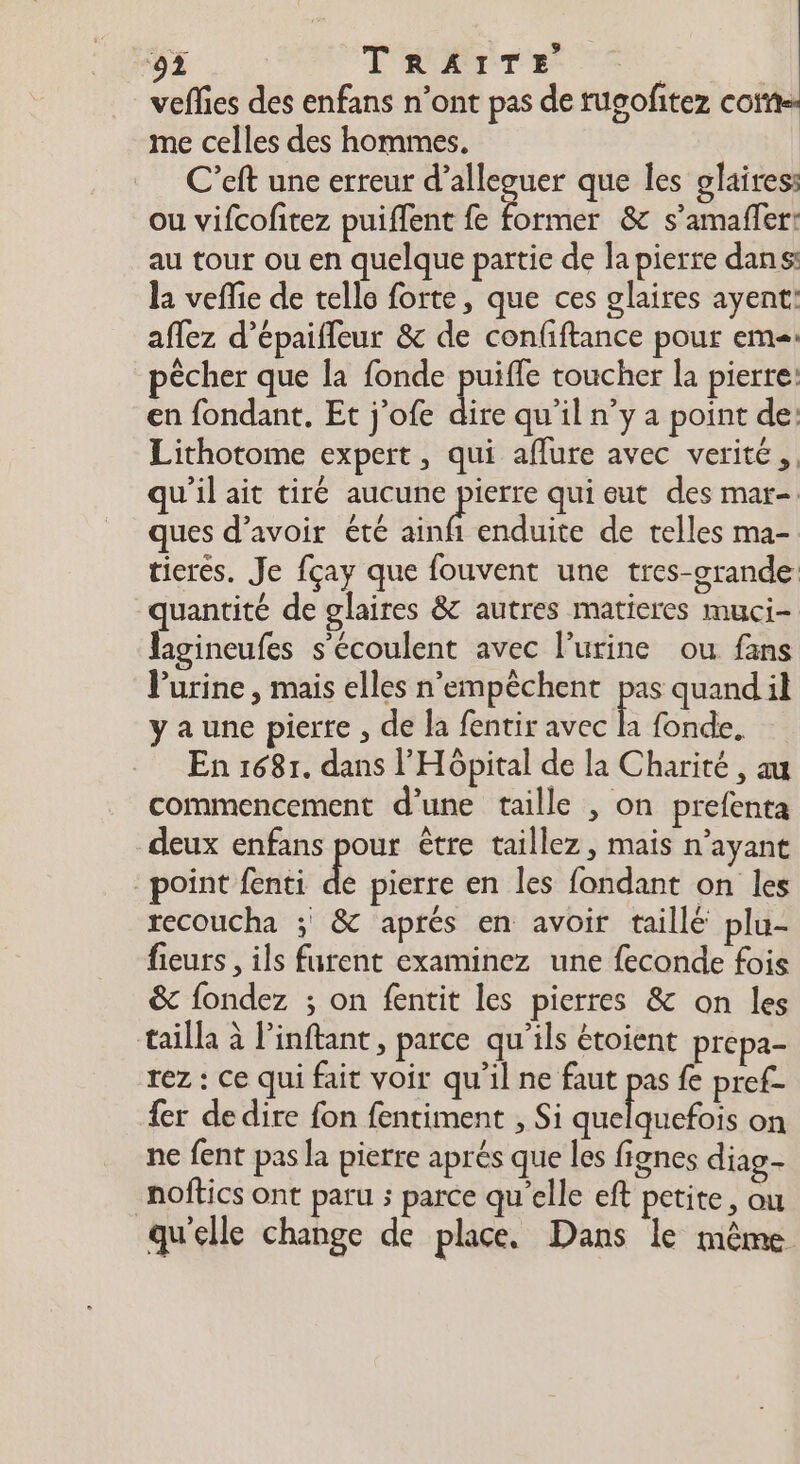 ‘92 TRAITE veffies des enfans n’ont pas de tugofitez coime me celles des hommes. C’eft une erreur d’alleguer que les glairess ou vifcofitez puiffent fe former &amp; s’amaffer: au tour ou en quelque partie de la pierre dans: la veffie de telle forte, que ces glaires ayent: aflez d’épaifleur &amp; de confiftance pour eme pêcher que la fonde fra toucher la pierre: en fondant, Et j'ofe dire qu’il n’y a point de: Lithotome expert, qui affure avec verité, qu'il ait tiré aucune “ap qui eut des mar-. ques d’avoir été ainf enduite de telles ma- tieres. Je fçay que fouvent une tres-grande: quantité de glaires &amp; autres matieres muci- lagineufes s'écoulent avec l’urine ou fans Purine , mais elles n’empêchent pas quandil ya une pierre , de la fentir avec $ fonde. En 168r. dans l'Hôpital de la Charité , au commencement d’une taille , on prefenta deux enfans pour être taillez, mais n’ayant point fenti de pierre en les fondant on les recoucha ; &amp; aprés en avoir taillé plu- fieurs , ils furent examinez une feconde fois &amp; fondez ; on fentit les pierres &amp; on les tailla à Pinftant, parce qu’ils étoient prepa- rez : ce qui fait voir qu'il ne faut pas fe pref- fer de dire fon fentiment , Si SRE on ne fent pas la pierre aprés que les fignes diag- noftics ont paru ; parce qu'elle eft petite, ou qu'elle change de place. Dans le même