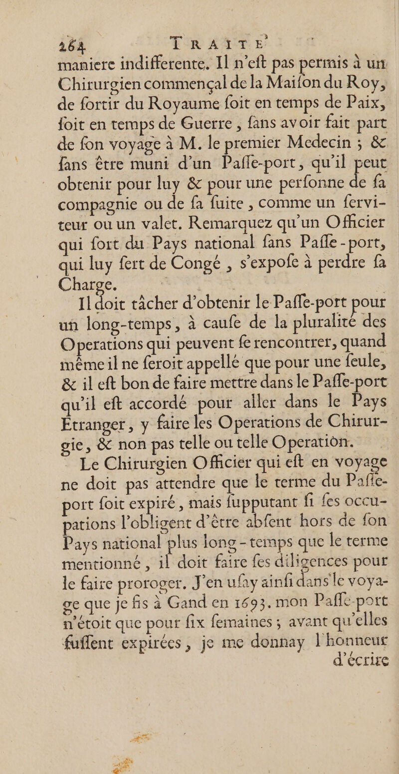 maniere indifferente, Il n’eft pas permis à un Chirurgien commençal de la Maifon du Roy, de fortir du Royaume foit en temps de Paix, foit en temps de Guerre , fans avoir fait paït de fon voyage à M. le premier Medecin ; &amp; fans être muni d’un Pafle-port, qu’il peut obtenir pour luy &amp; pour une perfonne de fa compagnie ou de fa fuite , comme un {ervi- teur où un valet. Remarquez qu’un Officier qui fort du Pays national fans Pañle -port, qui luy fert de Congé , s’expofe à perdre fa Charge. de es: Il doit tâcher d'obtenir le Paffe-port pour un long-temps, à caufe de la pluralité des Operations qui peuvent fe rencontrer, quand même il ne feroit appellé que pour une feule, &amp; il eft bon de faire mettre dans le Paffe-port qu’il eft accordé pour aller dans le Pays Étranger, y faire les Operations de Chirur- gie, &amp; non pas telle ou telle Operatidn. Le Chirurgien Officier qui eft en voyage ne doit pas attendre que le terme du Pafie- port foit expiré, mais fupputant fi fes occu- pations l’obligent d’être abfent hors de fon Pays national plus long - temps que le terme mentionné , il doit faire fes diligences pour le faire proroger. J'en ufay ainfi Hi s'le voya- ge que je fis à Gand en 1693. mon Pafle-port n'étoit que pour fix femaines ; avant qu'elles fuflent expirées, je me donnay 1 honneut d'écrire