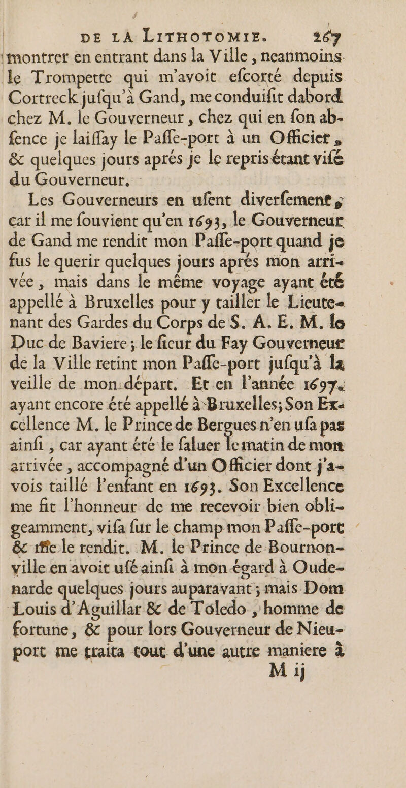 imontrer en entrant dans la Ville , neanmoins. le Trompette qui m'avoit efcorté depuis Cortreck jufqu’à Gand, me conduifit dabord chez M. le Gouverneur , chez qui en fon ab- fence je laiffay le Pafle-port à un Officier, &amp; quelques jours aprés je le repris étant vifé du Gouverneur, Les Gouverneurs en ufent diverfement car il me fouvient qu'en 1693, le Gouverneur de Gand me rendit mon Paffe-port quand je fus le querir quelques jours aprés mon arri- vée, mais dans le même voyage ayant été appellé à Bruxelles pour y tailler le Lieute- nant des Gardes du Corps de $. À. E, M. lo Duc de Baviere ; le ficur du Fay Gouverneur de la Ville retint mon Paffe-port jufqu'à le veille de mon:départ. Et en l’année 16974 ayant encore été appellé à Bruxelles; Son Ex- cellence M. le Prince de Bergues n’en ufa pas ainfi , car ayant été le faluer à matin de mont arrivée , accompagné d'un Officier dont j'a- vois taillé l'enfant en 1693. Son Excellence me fit l'honneur de me recevoir bien obli- geamment, vifa fur le champ mon Paffe-port &amp; ife le rendit. M. le Prince de Bournon- ville en avoit ufé ainfi à mon égard à Oude- narde quelques jours auparavant ; mais Dom Louis d’Aguillar &amp; de Toledo , homme de fortune, &amp; pour lors Gouverneur de Nieu- port me traita tout d'une autre pr à 1}