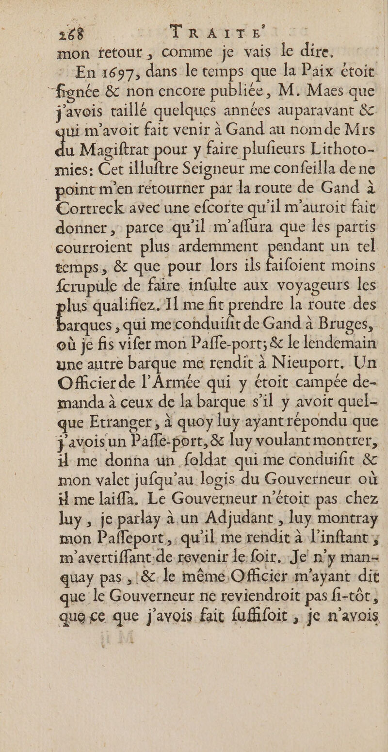 mon fetour, comme je vais le dire. En 1697, dans le temps que la Paix étoit “fignée &amp; non encore publiée, M. Maes que j'avois taillé quelques années auparavant &amp; ui m'avoit fait venir à Gand au nomde Mrs à Magiftrat pour y faire plufieurs Lithoto- mies: Cet illuftre Seigneur me confeilla de ne point m'en retourner par la route de Gand à Cortreck avec une efcorte qu’il m’auroit fait donner, parce qu'il m'aflura que les partis courroient plus ardemment pendant un tel temps, &amp; que pour lors ils de moins : fcrupule de faire infulte aux voyageurs les lus qualifiez. I me fit prendre la route des Do qui koh taie de Gand à Bruges, où je fis vifer mon Paffe-port; &amp; le lendemain yne autre barque me rendit à Nieuport. Un Officier de l’Armée qui y étoit campée de- manda à ceux de la barque s’il y avoit quel- que Etranger, à quoy luy ayantrépondu que j'avoisun Pafle-port, &amp; luy voulantmontrer, Hd me donna un feldat qui me conduifit &amp; mon valet jufqu’au logis du Gouverneur où me laiffa. Le Gouverneur n’étoit pas chez luy , je parlay à un Adjudant , luy montray mon Paffeport., , qu'il me rendit à l'inftant ; m'avertiffant.de revenir le: foir. Je n’y man- quay pas , ! &amp;c. le même Officier m'ayant dit que le Gouverneur ne reviendroit pas fi-tôt, que ce que j'avois fait fufhfoit , je n'avais