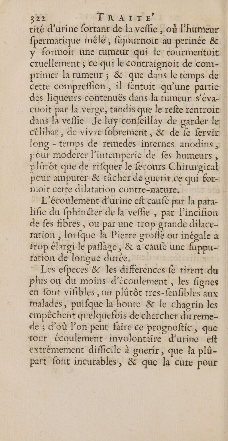 tité d'urine fortant de li veflie , où l'humeur fpermatique mêle, féjournoit au perinée &amp; y formoit une tumeur qui le tourmentoit cruellement ; ce qui le contraignoit de com- primer la tumeur ; &amp; que dans le temps de cette compreflion , il fentoit qu’une partie des liqueurs contenuës dans la tumeur s’éva- cuoit par la verge, tandis que le réfte rentroit dans la veflie Je luy'confeillay de garder le célibat , de vivre fobrement, &amp; de fe fervir long - temps de remedes internes anodins ,: pour moderer l’intemperie de fes humeurs , plürôt que de rifquer le fecours Chirurgical pour amputer &amp; tacher dé guerir ce qui for- imoit cette dilatation contre-mature, ï - L’écoulement d'urine eft caufe par la para- lifie du fphinéter de la veflie , par Pincifion de fes fibres , ou par une trop grande dilace- ration , lorfque la Pierre grofle ou inégale a trop élargi le paflage, &amp; a caufe une fuppu- ration de longue durée. $ LEUR Les efpeces &amp; les differences fe tirent du plus où du moins d'écoulement , les fignes en font vifibles , ou plûtôt tres-{enfibles aux malades, puifque la honte &amp; le chagrin les empêchent quelquefois de chercher du reme- de ; d’où l’on peut faire ce prognoftic, que tout écoulement involontaire d'urine eft extrémement difficile à guerir, que la plü- part font incurables, &amp; que la cure pour