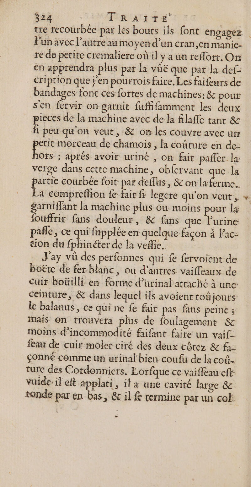 $24 ER Ai + Punavec l’autreau moyen d’un cran,en manie- re de petite cremaliere où il y a un reflort. On en apprendra plus par la vüë que par la def- cription que j'en pourrois faire. Les faifeurs de bandages font ces fortes de machines: &amp; pour s'en fervir on garnit fuffifamment les deux pieces de la machine avec de la filaffe tant &amp; fi peu qu’on veut, &amp; on les couvre avec un petit morceau de chamois , la coûture en de- hors : aprés avoir uriné , on fait paffer. læ verge dans cette machine, obfervant la partie courbée foit par deflus , &amp; on la ferme. Ea compreffion fe fait fi legere qu'on veut , $garniffant la machine plus où moins pour la fouffrir fans douleur, &amp; fans que l'urine pafle, ce qui fupplée en quelque façon à f'ac- tion du fphinéter de la veflic… Fay vü des perfonnes qui fe fervoient de boëte de fer blanc, ou d’autres. vaifleaux de ceinture, &amp; dans lequel ils avoienttoû jours le balanus, ce qui ne { fait pas fans peine ; Mais on trouvera plus de foulagement &amp;: moins d’incommodité faifant faire un vaif- feau de cuir moler ciré des deux côtez &amp; çonné comme un urinal bien coufu de la coû. ture des Cordonniers. Lorfque ce vaiffeau eft vuide. il eft applati, il a une cavité large &amp; ronde par en bas, &amp;c il termine par un col L2 $