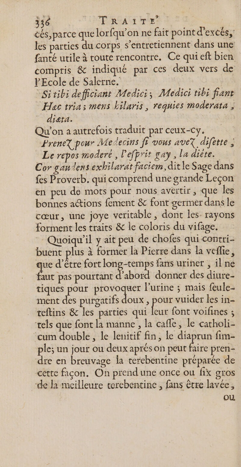 cés, parce que lorfqu’on ne fait point d’excés,: les parties du corps s’entretiennent dans une fanté utile à toute rencontre. Ce qui eft bien compris &amp; indiqué par ces deux vers de FEcole de Salerne.' “Sitibi defficiant Medici; Medici tibi fiant Hac trias mens hilaris, requies moderata ; diata. : Qu'on a autrefois traduit par ceux-cy. PreneX pour Melecins fi vous avez difétte , Le repos moderé , l'efprit gay, la dicte. Cor gaulens exhilarat faciem, dit le Sage dans fes Proverb. qui comprend une grande Leçon en peu de mots pour nous avertir , que les bonnes actions fement &amp; font germer dans le cœur, une joye veritable , dont les: rayons forment les traits &amp; le coloris du vifage. Quoiqu'il y ait peu de chofes qui-contri- buent plus à former la Pierre dans la veflie, que d’être fort longtemps fans uriner , il ne faut pas pourtant d’abord donner des diure- tiques pour tie es l'urine ; mais feule- ment des purgatifs doux , pee vuider les in- teftins &amp; les parties qui leur font voifines ; tels que font la manne , la cafe, le catholi- cum double , le lenitif fin, le diaprun fim- ple; un jour ou deux aprés on peut Bire pten- dre en breuvage Îa terebentine préparée de cette façon. On prend une once ou fix gros ‘de la mcilleure tercbentine , fans être lavée, ou.