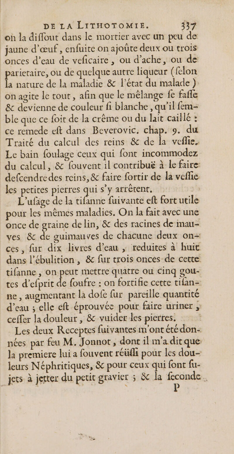 oh la diffout dans le mortier avec un peu de jaune d'œuf , enfuite on ajoüte deux ou trois onces d’eau de veficaire, ou d’ache, ou de parietaire, ou de quelque autre liqueur ({elon la nature de la maladie &amp; l’état du malade ) on agite le tout, afin que le mélange {e fafle &amp; devienne de couleur fi blanche , qu’il fem- ble que ce foit de la crème ou du lait caillé : ce remede eft dans Beverovic. chap. 9. du Traité du calcul des reins &amp; de la veflie. Le bain foulage ceux qui font incommodez du calcul, &amp; fouvent il contribuëg à le faire defcendre des reins, &amp; faire fortir de la veflie les petites pierres a s’y arrêtent. &gt;) L'ufige de la tifanne fuivante eft fort utile pour les mêmes maladies. On la fait avec une once de graine de lin, &amp; des racines de mau- ves &amp; de guimauves de chacune deux on- ces, fur dix livres d’eau ; reduites à huit dans l’ébulition, &amp; fur trois onces de cette tifanne , on peut mettre quatre ou Cinq gou- tes d’efprit de foufre : on fortifie cette tifan= ne , augmentant la dofe fur pareille quantité d’eau ; elle eft éprouvée pour faire uriner ; ceffer la douleur , &amp; vuider les pierres. Les deux Receptes fuivantes m'ont étédon- nées par feu M. Jonnot, dont il m'a ditque: Ja premiere lui a fouvent réüfh pour Les dou- leurs Néphritiques, &amp; pour ceux qui font fu- jets à jetter du petit gravier ; &amp; la Fe +