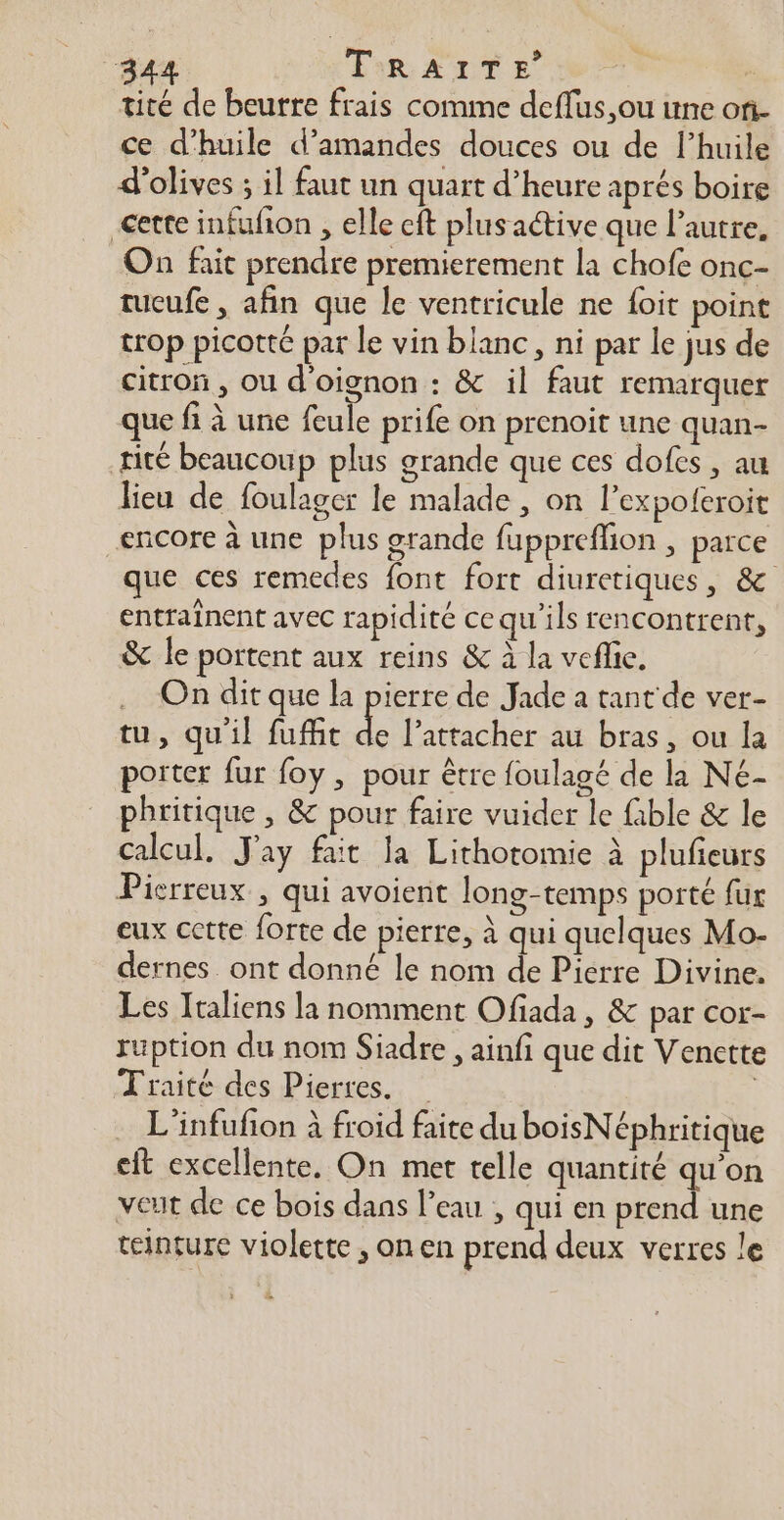 tité de beurre frais comme deflus,ou une on- ce d'huile d'amandes douces ou de l’huile d'olives ; il faut un quart d’heure aprés boire cette infufñon , elle cit plusaétive que l’autre, On fait prendre premierement la chofe onc- tucufe , afin que le ventricule ne foit point trop picotte par le vin blanc, ni par le jus de citron , ou d'oignon : & il faut remarquer que fi à une feule prife on prenoit une quan- tité beaucoup plus grande que ces dofes , au lieu de foulager le malade , on l’expoleroit encore à une plus grande fuppreflion , parce que ces remedes font fort diuretiques, & entraînent avec rapidité ce qu'ils rencontrent, & le portent aux reins & à la veflie. . On dit que la pierre de Jade a tant de ver- tu, qu'il fuffit de l’attacher au bras, ou la porter fur foy , pour être foulagé de la Né- phritique , & pour faire vuider le fible & le Calcul, J'ay fait la Lithotomie À plufieurs Pierreux , qui avoient long-temps porté fur eux cette forte de pierre, à qui quelques Mo- dernes ont donné le nom de Pierre Divine. Les Italiens la nomment Ofiada , & par cor- ruption du nom Siadre , ainfi que dit Venette Traité des Pierres. | . L'infufon à froid faite duboisNéphritique cit excellente, On met telle quantité qu’on veut de ce bois dans l’eau , qui en prend une teinture violette, onen prend deux verres le …