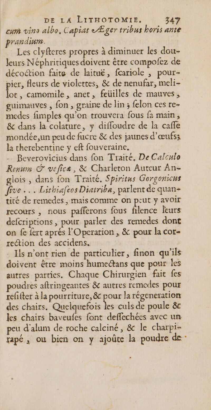 eur vins albo, Capiat eÆger tribus horis ante randinm. Les clyfteres propres à diminuer les dou- leurs Néphritiques doivent être compofez de décoction faite de laituë, fcariole , pour- pier, fleurs de violettes, & de nenufar, meli- lot, camomile, anet, feüilles de mauves, guimauves , fon , graine de lin ; felon ces re medes fimples qu'on trouvera fous fa main, &c dans la colature, y difloudre de la caffe mondée,un peu de fucre & des jaunes d’œufss la therebentine y eft fouveraine. Beverovicius dans fon Traité, De Calculo Renum vefice, & Charleton Auteur Ân- glois , dans fon Traité, Spiritus Gorgonicus five... Lithiafeos Diatriba, parlent de quan- tité de remedes, mais comme on put y avoir recours , nous pafférons fous filence leurs defcriptions , pour parler des remedes dont on fe fert aprés FOperation , & pour la cor- rection des accidens. - Hs n'ont rien de particulier, finon qu'ils doivent être moins humectans que pour les autres parties. Chaque Chirurgien fait {es udres aftringeantes & autres remerles pour refifter à la pourriture, & pour la régeneration des chairs. Quelquefois 1% culs de poule & es chairs baveufes font deffechées avec un peu d'alum de roche calciné, & le charpi- tapé , ou bien on y ajoûte la poudre de -