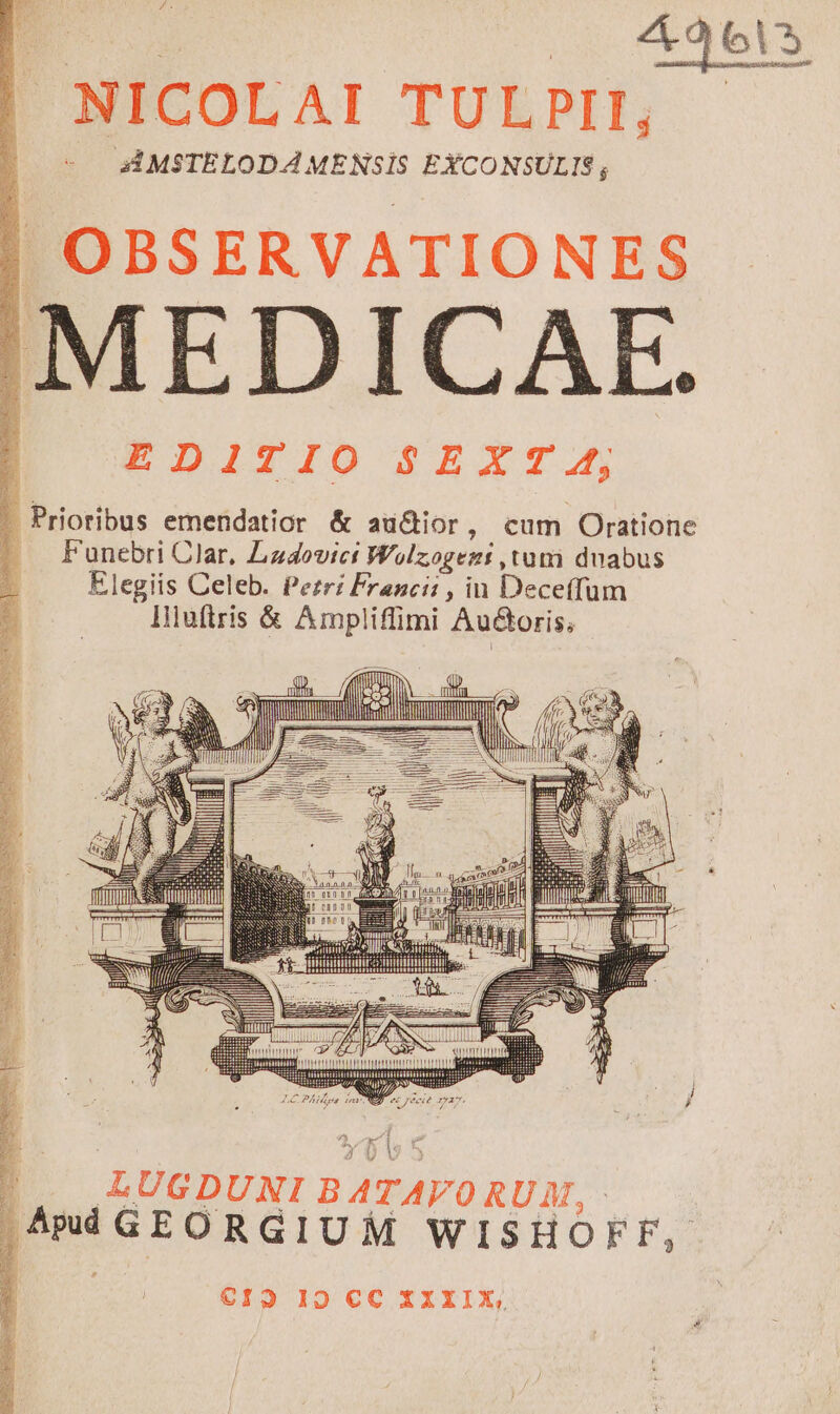 /Á. | NICOLAI TULPIH, - * AMSTELODA MENSIS EXCONSULIS; | OBSERVATIONES MEDICAE. EDITIO SEXT 4, - Prioribus emendatior &amp; au&amp;ior, cum Oratione . Funebri Clar, Ladovict Wolzogezi ,tum duabus Elegiis Celeb. Pezrz Franci: , in Deceffum liluttris &amp; Ampliffimi Au&amp;oris, MER MITTHTTT- Mull Jl K i l LUGDUNI BATAVORUM, - Apd GEORGIUM WISHOFF, €13 I9 CC XXXIX,