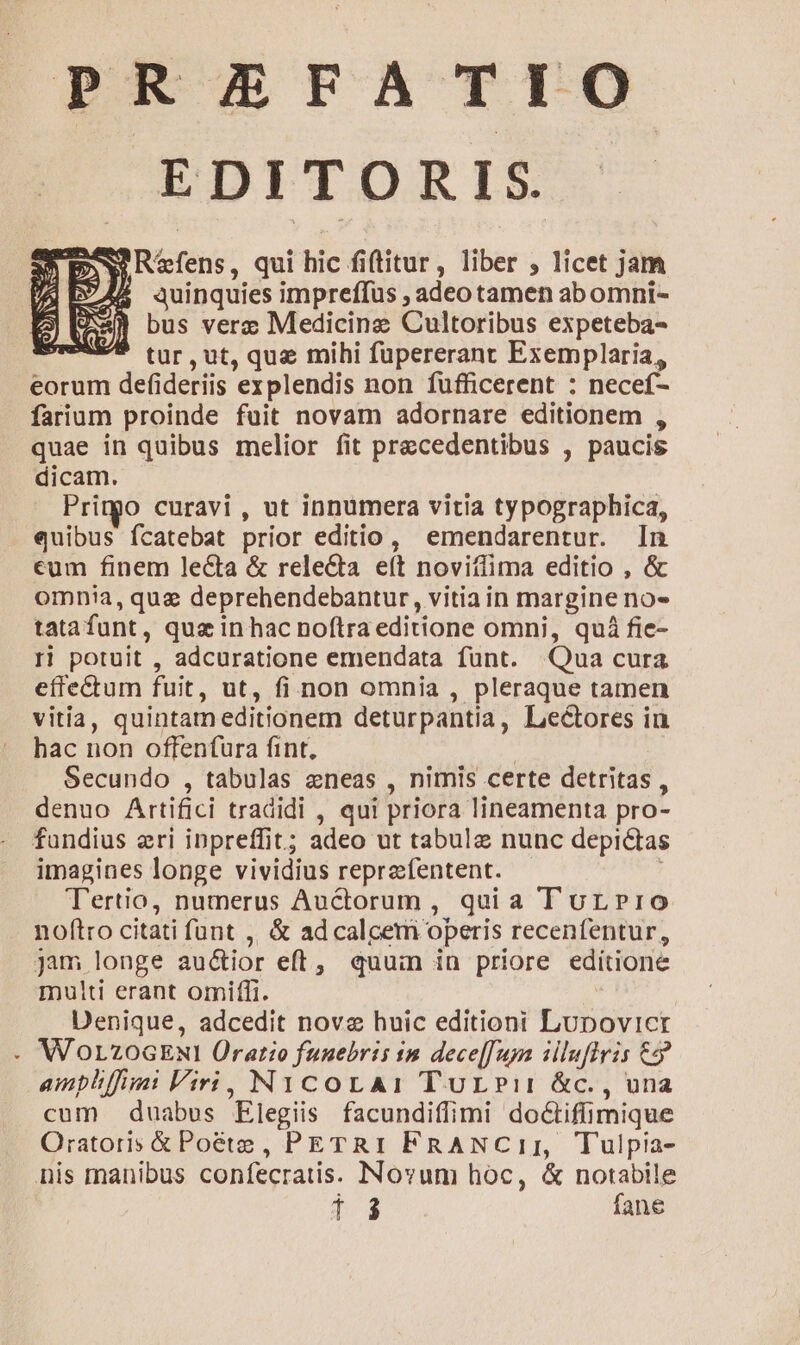 PREFATIO EDITORIS. S Refens, qui hic fiftitur, liber , licet jam $ quinquies impreffus , adeotamen abomni- bus verz Medicine Cultoribus expeteba- tur,ut, quae mihi fupererant Exemplaria, eorum defideriis explendis non fufficerent : necef- farium proinde fuit novam adornare editionem , quae in quibus melior fit precedentibus , paucis dicam. Printgo curavi , ut innumera vitia typographica, quibus fcatebat prior editio, emendarentur. In eum finem lecta &amp; releQa eít novitlima editio , &amp; omnia, quz deprehendebantur, vitiain margine no- tatafunt, qus in hac noftra editione omni, quá fie- I! potuit , adcuratione emendata funt. Qua cura effectum fuit, ut, fi non omnia , pleraque tamen vitia, quintam editionem deturpantia, Lectores in hac non offenfura fint, | Secundo , tabulas eneas , nimis certe detritas , denuo Artifici tradidi , qui priora lineamenta pro- fundius eri inpreffit; adeo ut tabule nunc depictas imagines longe vividius reprefentent. | Tertio, numerus Auctorum, quia T urLrro noftro citati funt ,, &amp; ad calcem operis recenfentur, jam longe auctior eft, quuin in priore editione multi erant omiffi. : Denique, adcedit novz huic editioni Lupovicr -. WOLZOGENI Oratio funebris in dece[[uya illuflris €? ampliffiii Viri, N1icorA: TurLPir &amp;c., una cum duabus Elegiis facundiffimi doctiffimique Oratoris &amp; Poéte, PETRI FRANCiII, Tulpia- nis manibus confecratis. Novum hoc, &amp; notabile E fane