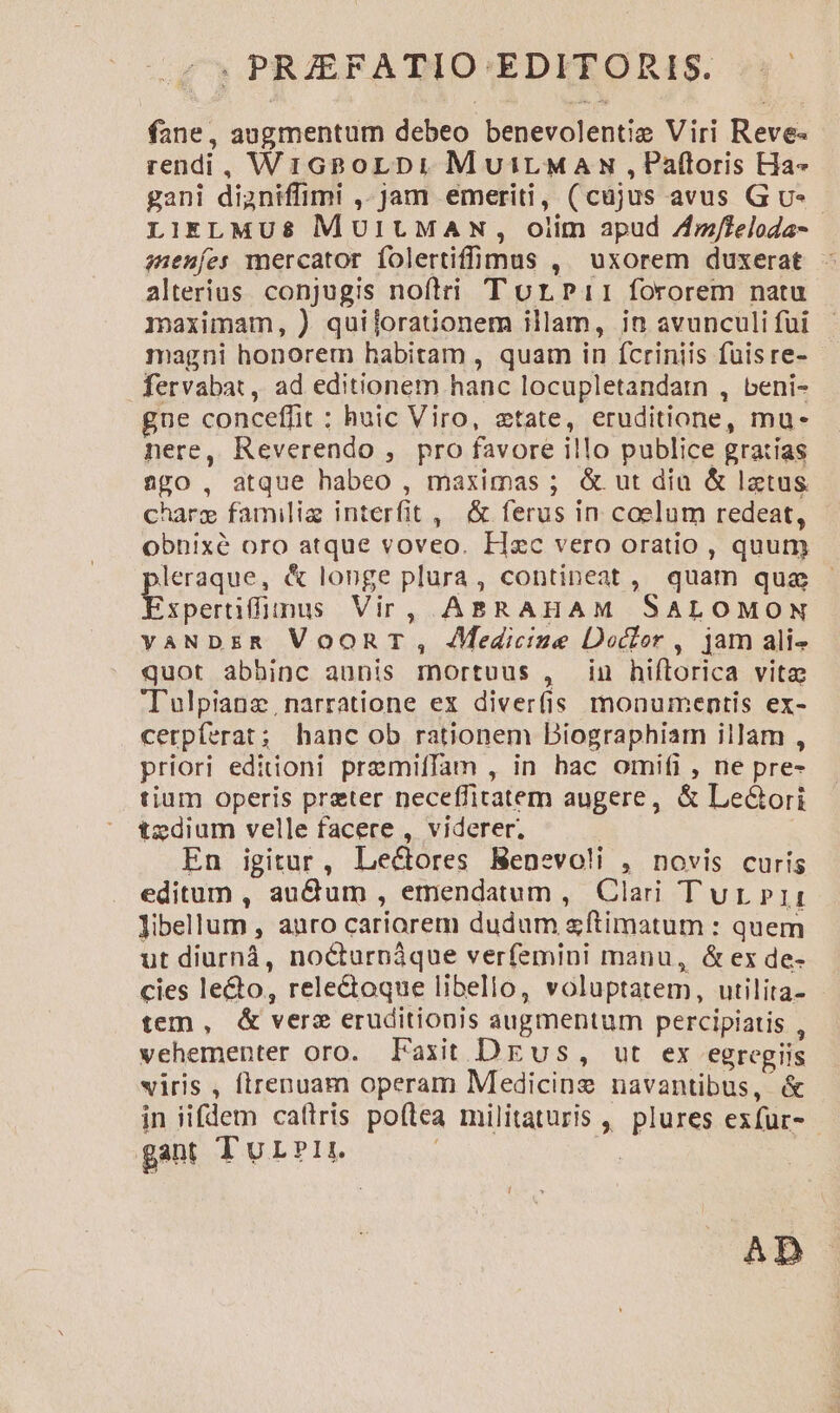 , PRFATIO EDITORIS. .— fane, augmentum debeo benevolentiz Viri Reve- rendi, WrGBoLDi MuirMAs,Paftoris Ha» gani dianiffimi ,- jam emeriti, (cajus avus Gu». LIELMU&amp; MUIUMAN, oiim apud Zz/leloda- senes mercator folertiffüumus , uxorem duxerat - alterius. conjugis nofiri T orpPii fororem natu maximam, ) quijoraüonem illam, in avunculi fui magni honorem habitam , quam in fcriniis fuisre- fervabat, ad editionem hanc locupletandarn , beni- gne conceffit : huic Viro, etate, eruditione, mu- nere, Reverendo , pro favore illo publice gratias Ago, atque habeo , maximas ; &amp; ut dia &amp; latus. charg familie interfit , &amp; ferus in caelum redeat, obnixé oro atque voveo. H«c vero oratio , quum leraque, &amp; longe plura, contineat, quam qua xpertiffinus Vir, ABRAHAM SALOMON vaNDER VooRT, JMedicize Doctor , jam ali- quot abbinc aunis mortuus , in hiflorica vitz Tulpianz narratione ex diver(is monumentis ex- cerpíferat; hanc ob rationem Diographiam illam , priori editioni pramifTam , in hac omifi , ne pre- tium operis preter neceffitatem augere, &amp; Le&amp;ori tedium velle facere , viderer. En igitur, Lectores Menevoli , novis curis editum , audum , emendatum, Clari Tur»rit: libellum , anro cariorem dudum &amp;ftimatum : quem ut diurná, no&amp;turnáque verfemini manu, &amp; ex de- cies le&amp;o, rele&amp;toque libello, voluptatem, utilita- tem, &amp; verz eruditionis augmentum percipiatis , vehementer oro. Faxit DEus, ut ex egregiis viris , flrenuam operam Medicine navantibus, &amp; in iifdem caítris poflea militaturis , plures exfur- - gant TurPrt. | | AD