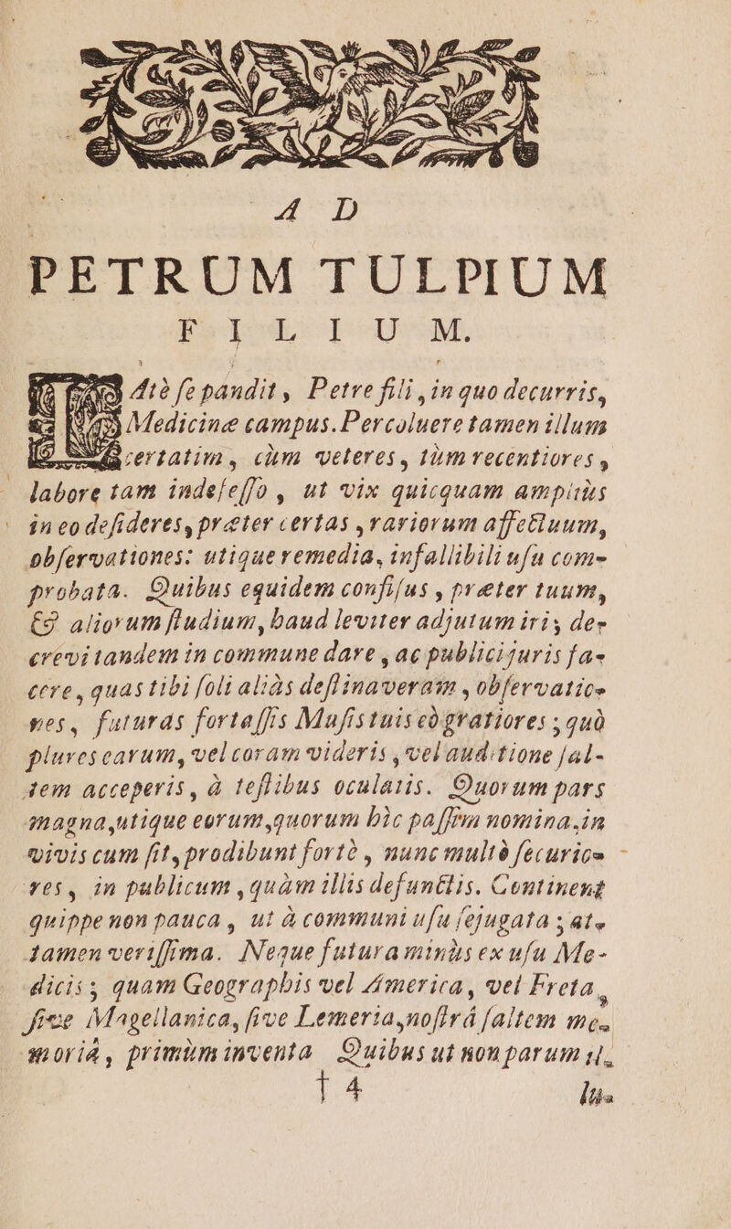 PETRUM TULPIUM Pol I-USM. zu) 412 fe paudit , Petre fili jin qua decurris, (942) Medicine campus.Percoluere tamen illum $ ewacrtatim, cim veteres, tmrecentiores labore tam indefe[fo , ut vix quicquam ampi in eo defideres, prater certas rariorum affe&amp;luum, bbfervationes: utiqueremedia, infallibili ufu coma probata. Quibus equidem confifus , preter tuum, £9 aligyum fl'udium, baud leviter adjutum iris dee crevi taudem in commune dare , ae publiciguris fa« tere , quas tibi foli aliàs deflinaveraa , obfervatice pes, futuras fortaffs Mufistuiseógratiores ; quà pliurescarum, velcoram videris vel aud:tione [al- dem acceperis, à teflibus oculaiis. Quorum pars anagna,utique eorum,quorum bic paffjm nomina.in qivis cum fit, prodibunt fortà , nunc multà fecurice r65, in pablicum ,quàm illis defuntlis. Contineng quippe non pauca , ut à communi ufu fejugata s ate Jamen verifRma. Neaue futura minds ex ufu Me- dicii quam Geograpbis vel Zmerica , vel Freta, Jie Magellanica, five Lemerta,nofirá [altem me. axioriA, primiminventa Quibus ut nom parum s, 14 liis