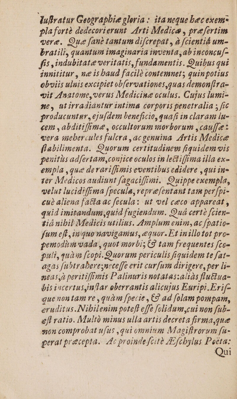 Juflvatur Geographie alevia : ita ueque bec exem pla fortà dedecorierunt. Arti Medice , prefertim qere. Que fane tantum difcrepat , à fcientid um- bratili, quantum imaginaria inventa,ab inconcu[-. fís ,indubitate veritatis, fundamentis. Quibus qui innititur , ue is baud faciló contemnet; quinpotius obviis uluis excipiet obfervationes,quas demon[Ira- eit Znatome,verus Medicine oculus. Cujus lumi- ne, ütirradiautur intima corporis penetralia s fic groducuntar, eju[dem beneficio, quafi in claram lu. «em , abditi(ftme , occultorum morborum ,cau[[ee: «era inebercules fulcra , ac genuina. rtis Medice flabilimenta. Quorum certitudiuew fiquidem vis genitàs adfertam,conjice oculos in le&amp; iff!ma illa ex- empla ,que derarif/mis eventibus edidere ,quiin- — | zer Medicos audiunt fagaci[f/imi.. Quippe exempla, velut lucidiffrma f[pecula,veprefentant tam per [pi- £uà aliena fa&amp;ta ac fecula: ut vel ceco appareat , quid imitandum,quid fugiendum. Quá certà fcien- vió nibil Medicis utilius. 4mplum enim, ac fpatio- fum eff inquo navigauius, equor. Et inillotot pro- qemodium vada , quot morbi; C9 tam frequentes fce» guli, quàm [copi. Quorum periculis quidem te fat- agas fubtraberesuece[fe evit curfum dirigeve, per li- nea5,2 peritif/inis Palinuris notatas:aliàs flu&amp;ua- bis incertusynflar oberrantis alicujus Euripi.Erif- quenontam re ,quàm [pecie , Cg ad [olam pompam, eruditus. Nibilenim potefl effe folidum,cui non fab- Jl ratio. Multó minus ulla artis decreta firma,que — jon comprobat ufus ,qui omuium Magiflrorum fa- gerat precepta. dc proindefcità /Efebylus ras Qui