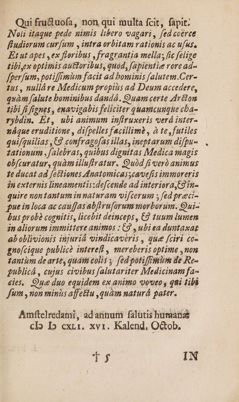 Qui fru&amp;uofa, non qui multa fcit, fapit: Noli itaque pede nimis libero vagari , fed coérce. fludiorum curfum , intra orbitam rationis ac ufus, Et ut apes ,ex floribus , fragrantia mella; fic felige tibi, x optimis auttoribus, quod, fapientiee rore ad- fper fum, potif['mim facit ad bominis falutem.Cer- tus , nulláre Medicum propius ad Deum accedere, quàm falute bominibus dandá. Quam certe drélom libi fi fignes , enavigabis feliciter quamcuuque cba- rybdim. Et, ubi animum infiruxeris verá inter- ex6sd obfcuratur, quàmillufiratur. Quod fi veró animus 1e ducat ad fectiones dnatomicas cavefis immoreris jn externis lineamentis:defcende ad interioraC2 ín- quire nontantum innaturam vifcerum ; fed preci- gue in loca ac cauffas abfruforum morborum. 9ui- bus probà cognitis, licebit deinceps, C9 tuum lumen 2n aliorum immittere animos : C9 , ubi ea duntaxat ab oblivionis injuriá vindizaveris , que fciri co- gno[cique publicà intere , mereberis optime ,nom tantüm de arte, quam colis , [ed potiffmium de Re- gublicá , cujus civibus falutariter Medicinam fa- ies. Que duo equidem ex animo voveo , qni tibi fum , non minis affe&amp;tu ,quàim naturá pater. Amftelredami, ad'atinumi falütis humaanzé clo I» cxrr. xvi. Kalend, Octob. T3 IN