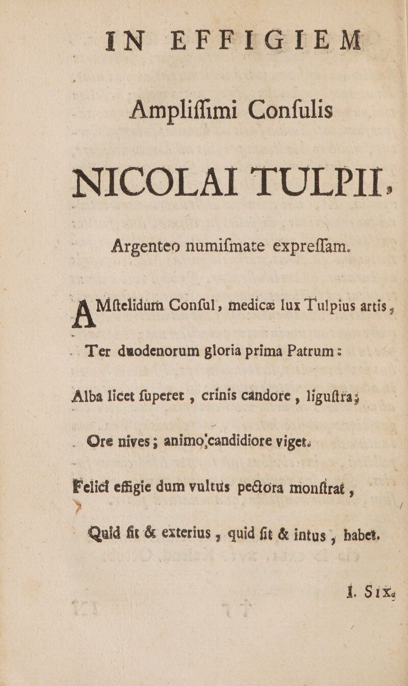 IN EFFIGIEM Ampliffimi Confulis NICOLAI TULJPII. Argenteo numifmate expreffam. Au Conful, medica lux Tulpius artis , j Ter duodenorum gloria prima Patrum: Alba licet fupetet , crínis candore , liguftta; . Ore nives ; animo /candidiore viget. Felicl effigie dum vultus pe&amp;ora monfirat , ? . Quid fit &amp; exterius , quid fit &amp; intus , habet. Ll $15.