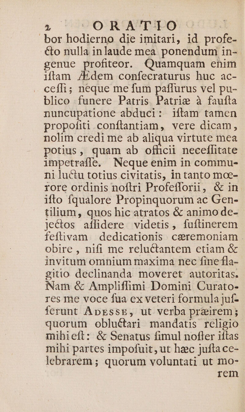 » ^ OR A'r/F.O bor hodierno die imitari, id profe- €to nulla inlaude mea ponendum in- genue profiteor. Quamquam enim iftam /Edem confecraturus huc ac- cefli; neque me fum paffurus vel pu- blico funere Patris Patrie à faufta nuncupatione abduci: iftam tamen propofiti .conftantiam, vere dicam, nolim credi me ab aliqua virtute mea potius, quam ab ofhcii neceffitate. impetrafle. Neque enim in commu- ni luctu totius civitatis, in tanto moe- rore ordinis noftri Profefforii, &amp; in. ifto fqualore Propinquorum ac Gen- tilium, quos hic atratos &amp; animo de- jectos aflidere videtis, fuftinerem feftivam dedicationis c&amp;remoniam . obire , nifi me reluctantem etiam &amp; invitum omnium maxima nec finela- gitio declinanda moveret autoritas. Nam &amp; Ampliffimi Domini Curato- res me voce fua ex veteri formula juf- ferunt ApzssE, ut verba prairem; quorum obluétari mandaus religio mihieft: &amp; Senatus fimul nofler iftas mihi partes impofuit, ut haec jufta ce- lebrarem; quorum voluntati ut mo- | rem