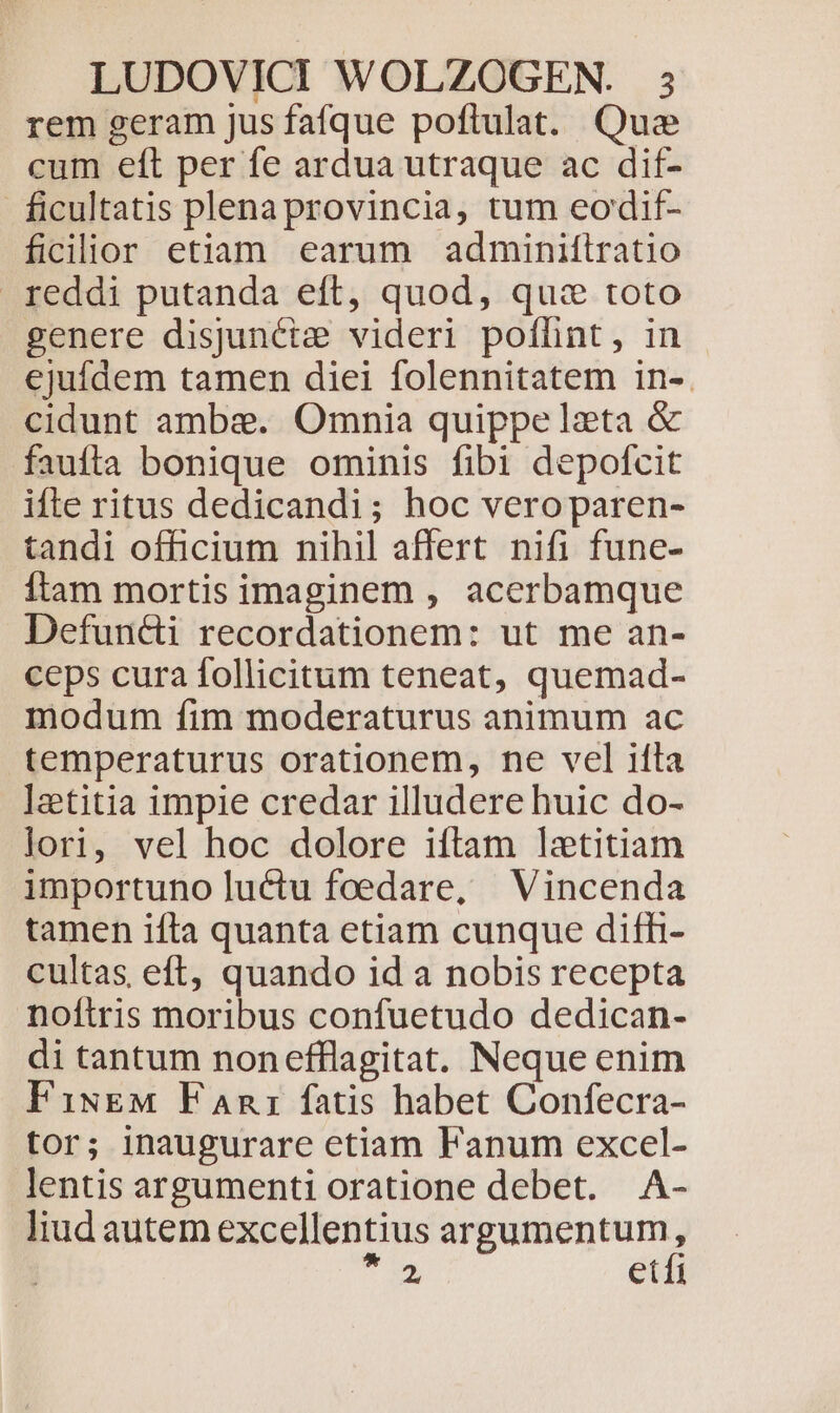 rem geram jus fafque poftulat. Que cum eft per fe ardua utraque ac dif- ficultatis plenaprovincia, tum eodif- ficilior etiam earum adminiftratio . reddi putanda eft, quod, quz toto genere disjunciz videri poflint, in ejufdem tamen diei folennitatem in-. cidunt ambe. Omnia quippe lzeta &amp; faufta bonique ominis fibi depofcit ifte ritus dedicandi; hoc veroparen- tandi officium nihil affert nifi fune- Ítam mortis imaginem , acerbamque Defunc&amp;i recordationem: ut me an- ceps cura follicitum teneat, quemad- modum fim moderaturus animum ac temperaturus orationem, ne vel ifta letitia impie credar illudere huic do- lori, vel hoc dolore iftam lxtitiam importuno luctu foedare, Vincenda tamen ifta quanta etiam cunque difh- cultas eft, quando id a nobis recepta noftris moribus confuetudo dedican- di tantum nonefflagitat. Neque enim FiugM FAnz fatis habet Confecra- tor; inaugurare etiam Fanum excel- lentis argumenti oratione debet. A- liud autem excellentius argumentum, T etfi