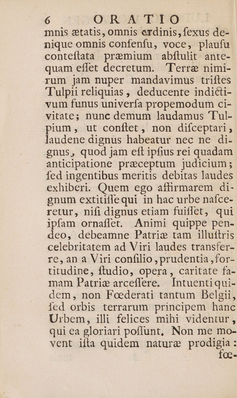 mnis setatis, omnis erdinis,fexus de- nique omnis confenfu, voce, plaufu conteflata praemium abfítulit ante- quam effet decretum. lT'erre nimi- rum jam nuper mandavimus triftes 'Tulpii reliquias , deducente indicti- vum funus univerfa propemodum ci- vitate; nunc demum laudamus T'ul- pium, ut conílet, non difceptari, laudene dignus habeatur nec ne di- gnus, quod jam eft ipfius rei quadam anticipatione praeceptum judicium; fed ingentibus meritis debitas laudes exhiberi. Quem ego affirmarem di- enum extitiflequi in hac urbe nafce- retur, nifi dignus etiam fuiflet, qui ipfam ornaffet. Animi quippe pen- deo, debeamne Patriz tam illuítris celebritatem ad Viri laudes transfer- re,an à Viri confilio , prudentia ,for- titudine, ftudio, opera, caritate fa- mam Patri arceflere. Intuentiqui- dem, non Foederati tantum Delgii, fed orbis terrarum principem hanc Urbem, illi felices mihi videntur, qui ea gloriari poffunt, Non me mo- vent ifla quidem nature p OQa