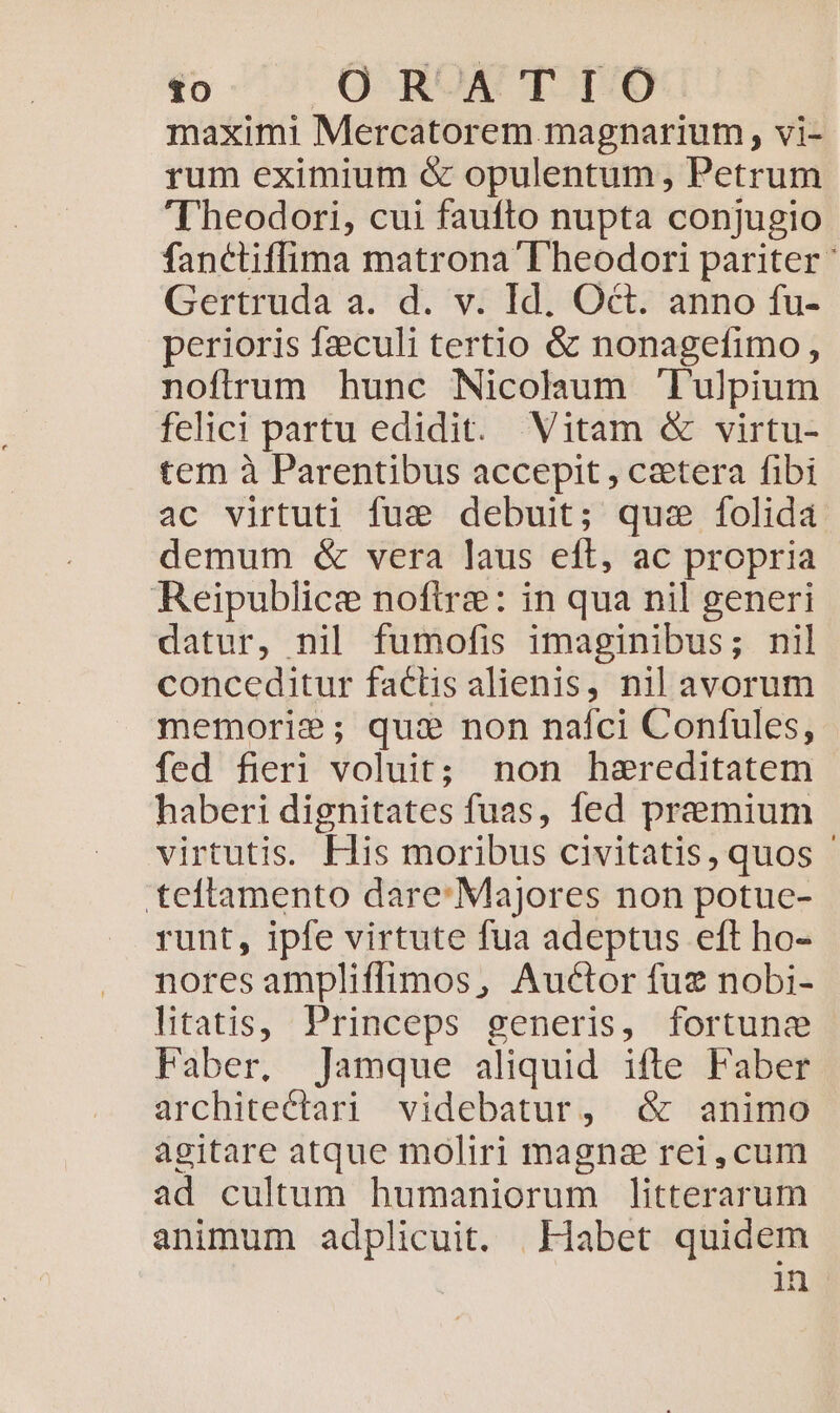 maximi Mercatorem magnarium, vi- rum eximium é&amp; opulentum, Petrum Theodori, cui faufto nupta conjugio fanctiffima matrona D heodori pariter ' Gertruda a. d. v. Id. Oct. anno fu- perioris fzeculi tertio &amp; nonagefimo, nofirum hunc Nicolaum lulpium felici partu edidit. Vitam &amp; virtu- tem à Parentibus accepit , cetera fibi ac virtuti fue debuit; quz folida demum &amp; vera laus eft, ac propria Reipublice noftre: in qua nil generi datur, nil fumofis imaginibus; nil conceditur faclis alienis, nil avorum memorie; qui non nafci Confules, | fed fieri voluit; non haereditatem haberi dignitates fuas, fed premium virtutis. Elis moribus civitatis, quos - teftamento dare: Majores non potue- runt, ipfe virtute fua adeptus eft ho- nores ampliffimos, Auctor fuz nobi- litatis, Princeps generis, fortunz Faber. Jamque aliquid ifte Faber architectari videbatur, óc animo agitare atque moliri magna rei,cum ad cultum humaniorum litterarum animum adplicuit. Habet quidem in