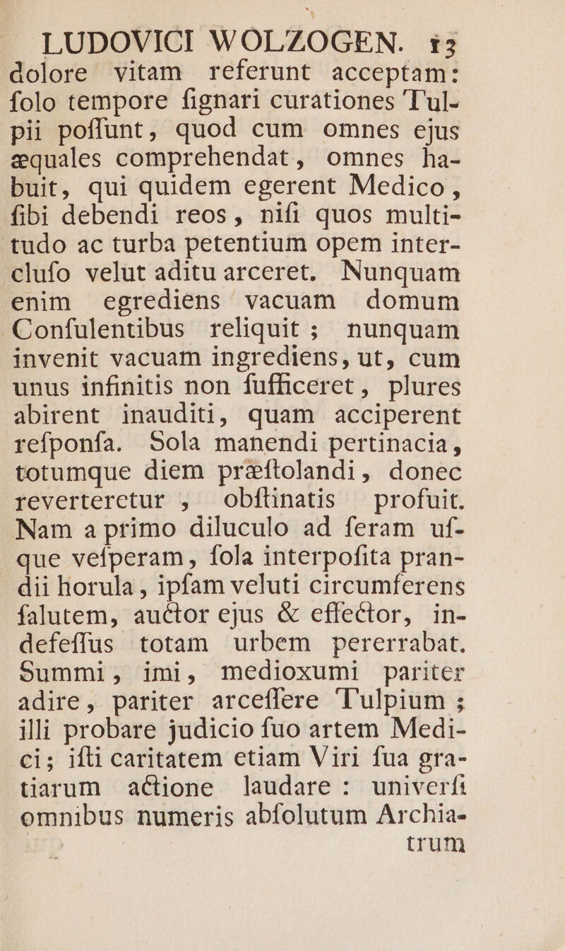 dolore vitam referunt acceptam: folo tempore fignari curationes Tul- pii poffunt, quod cum omnes ejus equales comprehendat, omnes ha- buit, qui quidem egerent Medico, fibi debendi reos, nifi quos multi- tudo ac turba petentium opem inter- clufo velut aditu arceret,. Nunquam enim egrediens vacuam domum Confulentibus reliquit ; nunquam invenit vacuam ingrediens, ut, cum unus infinitis non fufficeret, plures abirent inauditi, quam acciperent refponfa. Sola manendi pertinacia, totumque diem praftolandi, donec reverteretur , obfünatis profuit. Nam a primo diluculo ad feram uf- que vefperam, fola interpofita pran- dii horula , ipfam veluti circumferens falutem, auctor ejus &amp; effector, in- defeffus totam urbem pererrabat. Summi, imi, medioxumi pariter adire, pariter arceffere 'l'ulpium ; illi probare judicio fuo artem Medi- ci; ifli caritatem etiam Viri fua gra- tiaaum actione laudare : univerfi omnibus numeris abfolutum Archia- trum