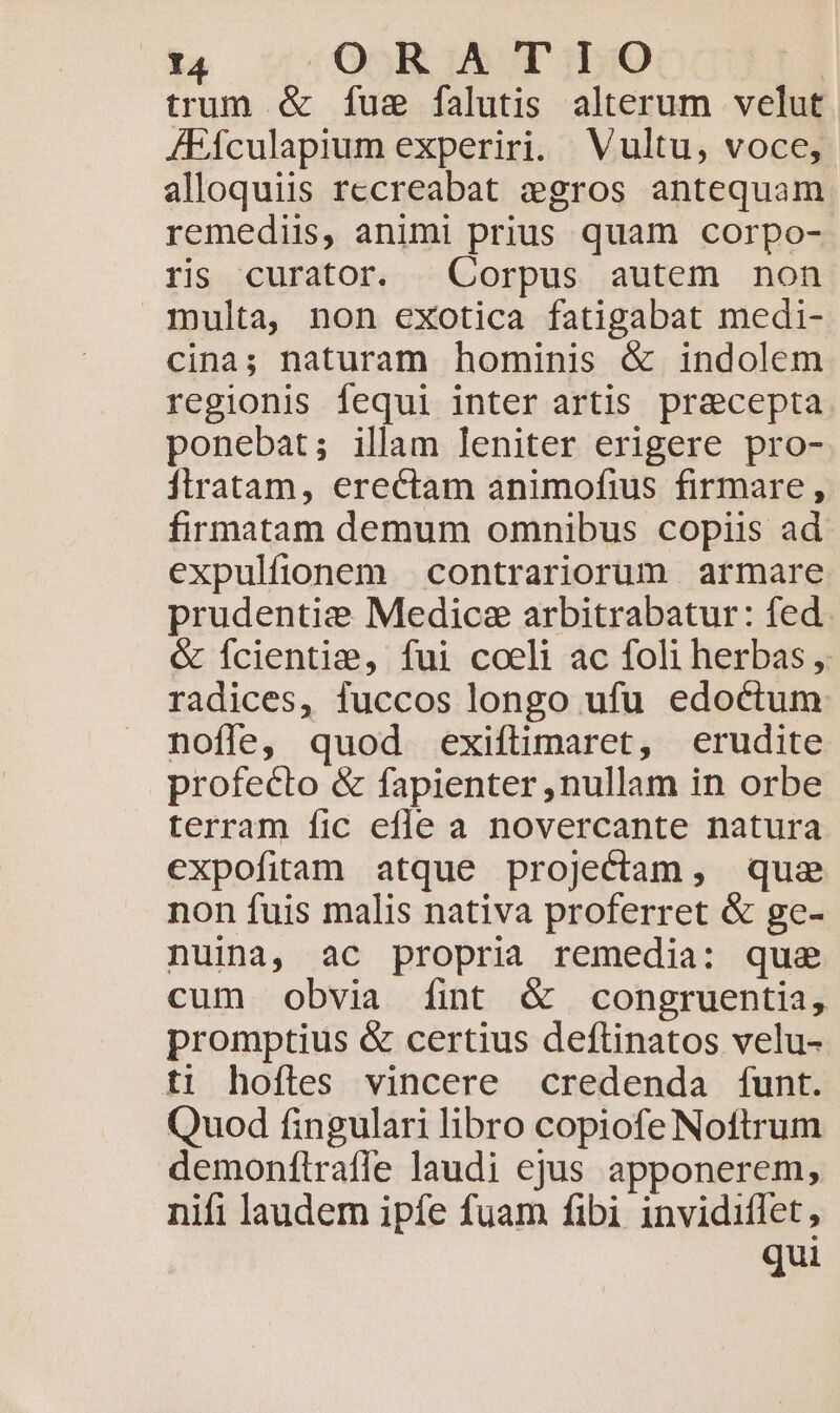 trum & fuz falutis alterum velut JFículapium experiri. Vultu, voce, alloquiis rccreabat gros antequam remediis, animi prius quam corpo- rs curator. Corpus autem non multa, non exotica fatigabat medi- cina; naturam hominis & indolem regionis fequi inter artis praecepta ponebat; illam leniter erigere pro- Ítratam, erectam animofius firmare, firmatam demum omnibus copiis ad expulfionem contrariorum armare prudentie Medicae arbitrabatur: fed. & Ícientie, fui coeli ac foli herbas ,. radices, fuccos longo ufu edoctum nofle, quod exiftimaret, erudite profecto & fapienter ,nullam in orbe terram fic efle a novercante natura expofitam atque projectam, que non fuis malis nativa proferret & ge- nuina, ac propria remedia: que cum obvia fint & congruentia, promptius & certius deftinatos velu- ti hoftes vincere credenda funt. Quod fingulari libro copiofe Noftrum demonftraffe laudi ejus apponerem, nifi laudem ipfe fuam fibi invidiflet, qui