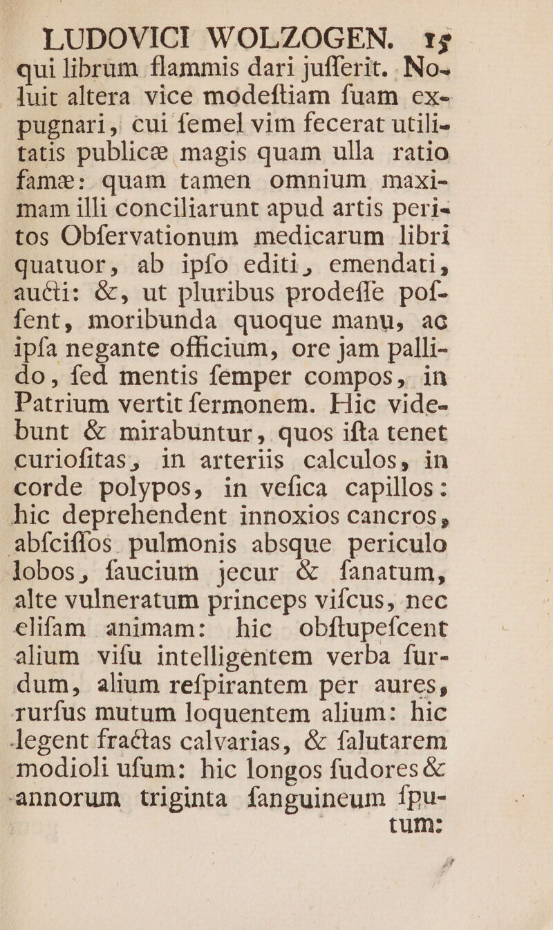 qui librum flammis dari jufferit. . No- luit altera vice modeftiam fuam ex- pugnari, cui femel vim fecerat utili- tatis publice magis quam ulla ratio fame: quam tamen omnium maxi- mam illi conciliarunt apud artis peri- tos Obfervationum medicarum libri quatuor, ab ipfo editi, emendati, aucti: &amp;, ut pluribus prodefle pot- fent, moribunda quoque manu, ac ipfa negante officium, ore jam palli- do, fed mentis femper compos, in Patrium vertit fermonem. Hic vide- bunt &amp; mirabuntur, quos ifta tenet curiofitas, in arteriis calculos, in corde polypos, in vefica capillos: hic deprehendent innoxios cancros, abíciflos pulmonis absque periculo lobos, faucium jecur &amp; fanatum, alte vulneratum princeps viífcus, nec elifam animam: hic obftupefcent alium vifu intelligentem verba fur- dum, alium refpirantem per aures, rurfus mutum loquentem alium: hic legent fractas calvarias, &amp; falutarem modioli ufum: hic longos fudores &amp; annorum triginta fanguineum fpu- tum: