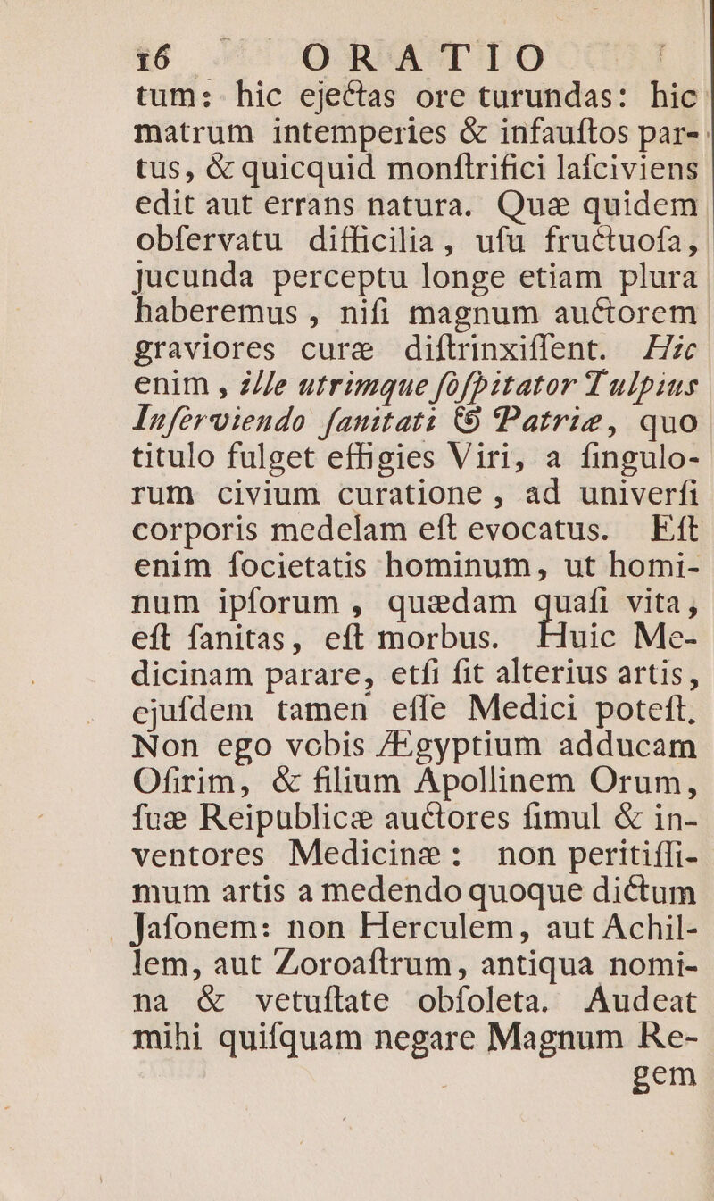 tum: hic ejectas ore turundas: hic matrum intemperies &amp; infauftos par-: tus, &amp; quicquid monflrifici lafciviens edit aut errans natura. Quas quidem obfervatu difficilia, ufu fructuofa, jucunda perceptu longe etiam plura haberemus , nifi magnum auctorem graviores cure diftrinxiflent. Z7 enim , Z//e utrimque fofbitator T ulpius Inferviendo fanitati 69 Patrie, quo titulo fulget effigies Viri, a fingulo- rum civium curatione , ad univerfi corporis medelam eft evocatus. Eft enim focietatis hominum, ut homi- num ipforum , quadam quafi vita, efl fanitas, eft morbus. uic Me- dicinam parare, etfi fit alterius artis, ejufdem tamen effe Medici poteft, Non ego vobis /Egyptium adducam Ofirim, &amp; filium Apollinem Orum, fue Reipublicz auctores fimul &amp; in- ventores Medicine: non peritifli- mum artis a medendo quoque dictum . Jafonem: non Herculem, aut Achil- lem, aut Zoroaftrum, antiqua nomi- na &amp; vetuílate obfoleta. Audeat mihi quifquam negare Magnum Re- | gem