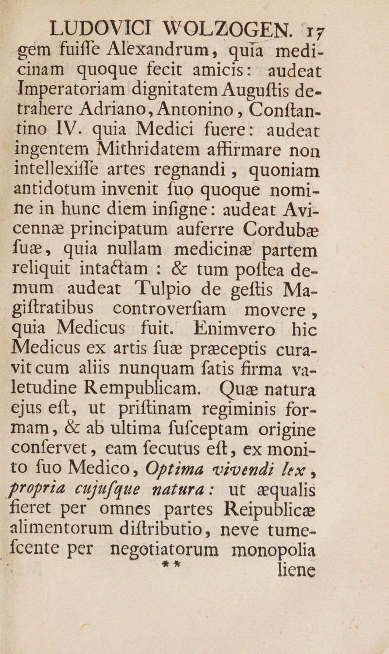 gem fuifle Alexandrum, quia medi- cinam quoque fecit amicis: audeat Imperatoriam dignitatem Auguftis de- trahere Adriano, Antonino , Conftan- tino IV. quia Medici fuere: audeat ingentem Mithridatem affirmare non intellexiffe artes regnandi , quoniam antidotum invenit fuo quoque nomi- ne in hunc diem infigne: audeat Avi- cenne principatum auferre Cordube fue, quia nullam medicinz partem reliquit intactam : &amp; tum poflea de- mum audeat Tulpio de geftis Ma- giftratibus controverfiaam movere , quia Medicus fuit. Enimvero hic Medicus ex artis fuz preceptis cura- vitcum aliis nunquam fatis firma va- letudine Rempublicam. Que natura ejus eft, ut prifinam regiminis for- mam, &amp; ab ultima fufceptam origine confervet, eam fecutus eft, ex moni- to fuo Medico, Optima vivendi lex , propria cujufque matura: ut aequalis fieret per omnes partes Reipublicee alimentorum diftributio, neve tume- cente per negotiatorum monopolia j ich liene