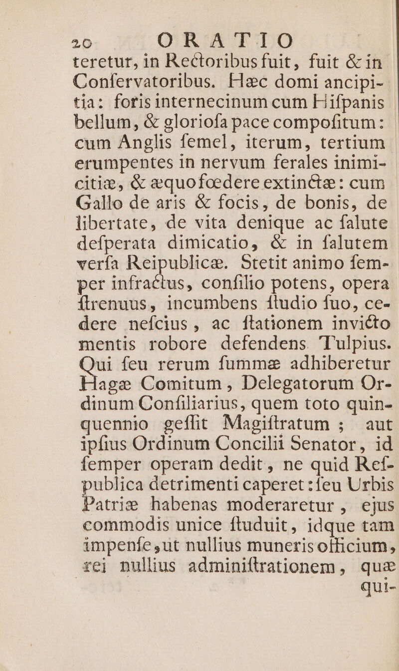 teretur, in Rectoribusfuit, fuit &amp; in Confervatoribus. Flaec domi ancipi- tia: forisinternecinum cum Hifpanis |. bellum, &amp; gloriofa pace compofitum: cum Anglis femel, iterum, tertium erumpentes in nervum ferales inimi- citi, &amp; e&amp;quofoedere extincta: cum Gallo de aris &amp; focis, de bonis, de libertate, de vita denique ac falute defperata dimicatio, &amp; in falutem verfa Reipublicae. Stetit animo fem- per infractus, confilio potens, opera Íirenuus, incumbens 1ludio fuo, ce- dere nefcius, ac ftationem invicto mentis robore defendens. 'Tulpius. eh feu rerum fumma adhiberetur age Comitum , Delegatorum Or- dinum Confiliarius, quem toto quin- quennio geflit Magifltratum ; aut ipfius Ordinum Concilii Senator, id femper operam dedit, ne quid Ref- publica detrimenti caperet :feu Urbis Patrie habenas moderaretur , ejus commodis unice ftuduit, idque tam impenfe,ut nullius munerisotficium, xei nullius adminiftrationem, quz | qui-