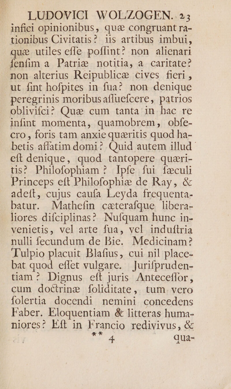 infici opinionibus, qua congruant ra- tionibus Civitatis? iis artibus imbui, qui utiles effe poflint? non alienari Íenfim a Patriae notitia, a caritate? non alterius Reipublicae cives fieri , ut fint hofpites in fua? non denique peregrinis moribus afluefcere, patrios oblivifci? Quae cum tanta in hac re infint momenta, quamobrem, obfe- Cro , foris tam anxie quzritis quod ha- betis affatim domi? Quid autem illud - eft denique, quod tantopere quzri- tis? Philofophiaam ? Ipfe fui fzculi Princeps eft Philofophie de Ray, &amp; adeft, cujus caufa Leyda frequenta- batur. Mathefin caterafque libera- liores difciplinas? Nufíquam hunc in- venietis, vel arte fua, vel induftria nulli fecundum de Bie. Medicinam? T'ulpio placuit Blafius, cui nil place- bat quod effet vulgare. jJurifpruden- tiam ?^ Dignus eft juris Anteceffor, cum doctrine foliditate, tum. vero folertia docendi nemini concedens Faber. Eloquentiam &amp; litteras huma- niores? Eft in Francio redivivus, &amp; t 4 qua-