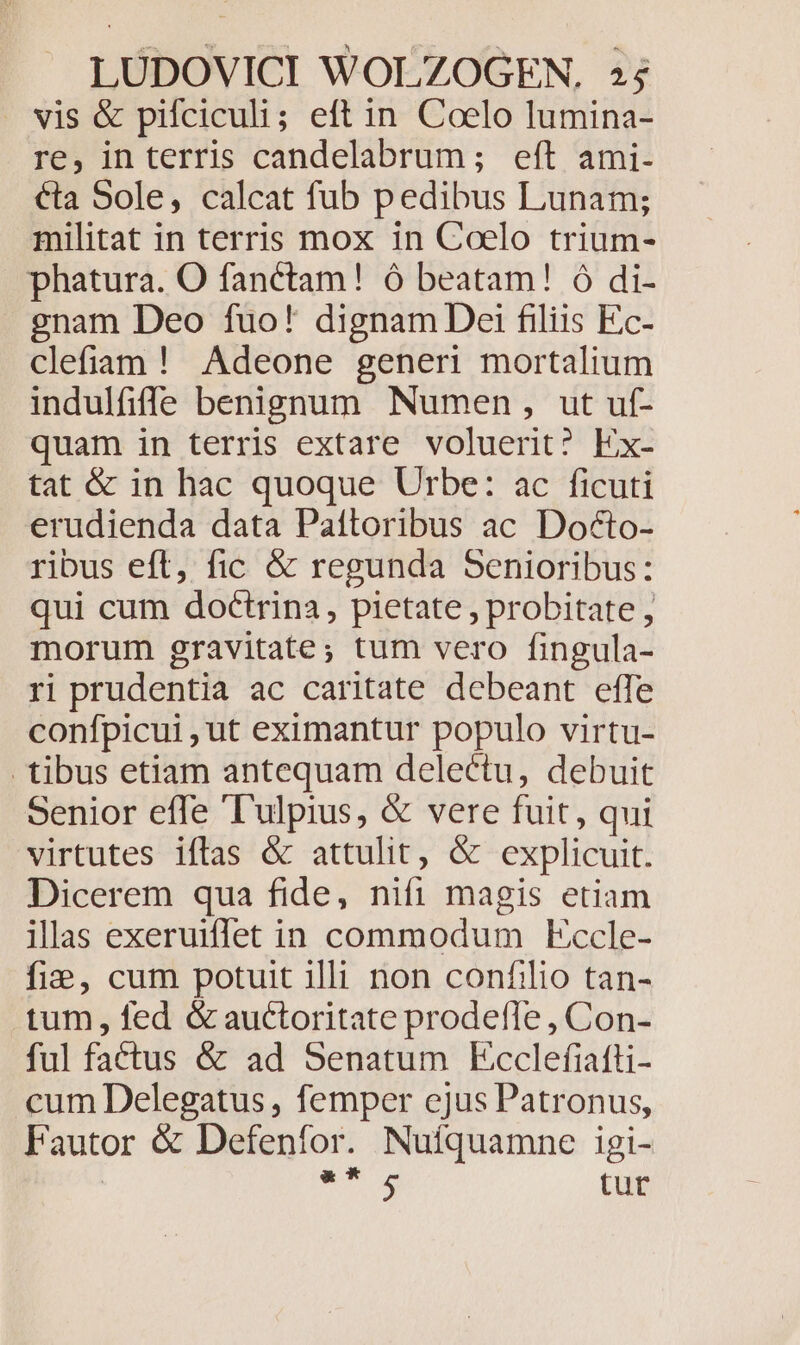 . vis &amp; pifciculi; eft in Coelo lumina- re, interris candelabrum; eft ami- €ta Sole, calcat fub pedibus Lunam; militat in terris mox in Coelo trium- phatura. O fanctam! ó beatam! ó di- gnam Deo fuo! dignam Dei filiis Ec- clefiam ! Adeone generi mortalium indulfiffe benignum Numen, ut uf- quam in terris extare voluerit? Ex- tat &amp; in hac quoque Urbe: ac ficuti erudienda data Paítoribus ac Docto- ribus eft, fic &amp; regunda Senioribus: qui cum doctrina, pietate , probitate , morum gravitate; tum vero fingula- ri prudentia ac caritate debeant effe confpicui , ut eximantur populo virtu- tibus etiam antequam delectu, debuit Senior effe 'T'ulpius, &amp; vere fuit, qui virtutes iflas &amp; attulit, &amp; explicuit. Dicerem qua fide, nifi magis etiam ills exeruiffet in commodum Eccle- fie, cum potuit illi non confilio tan- tum, fed &amp; auctoritate prodefle , Con- ful factus &amp; ad Senatum Ecclefiafti- cum Delegatus , femper ejus Patronus, Fautor &amp; Defenfor. Nuíquamne igi- NS an tut